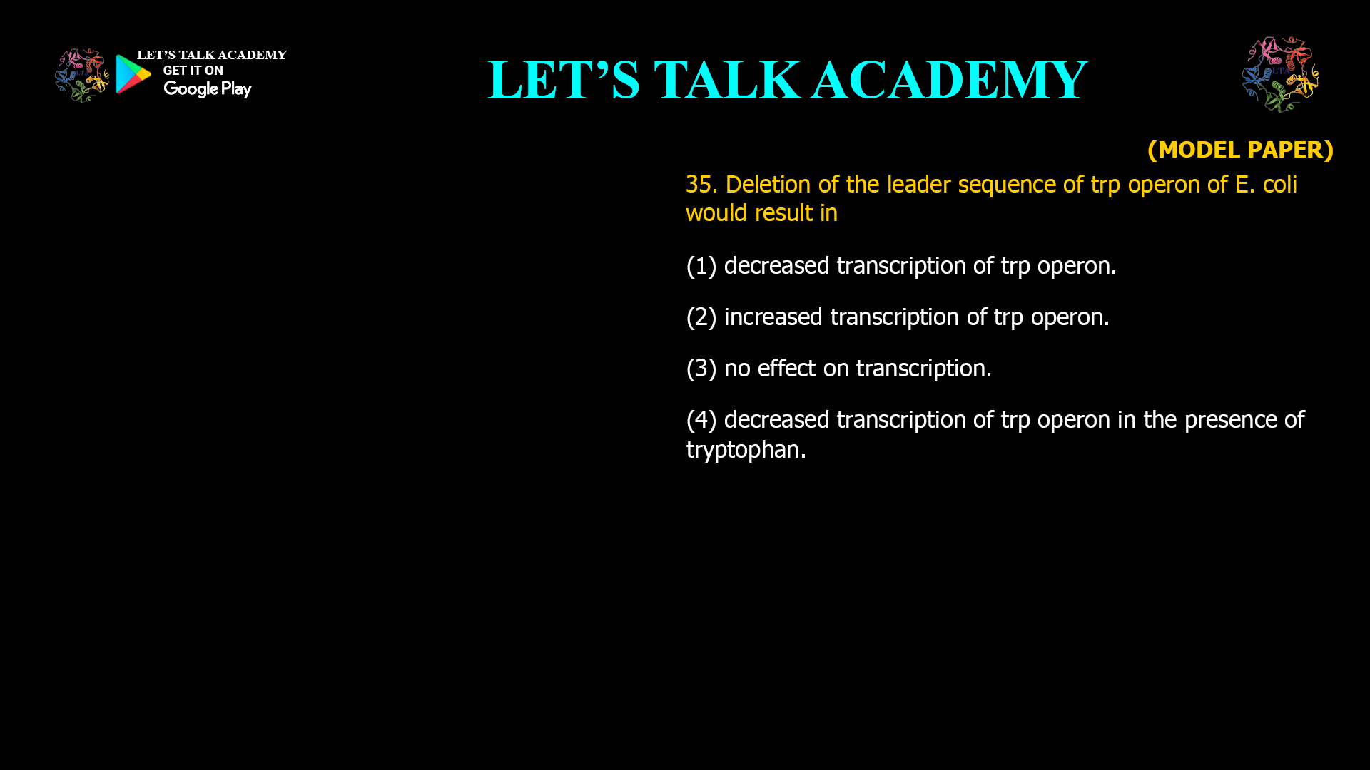 35. Deletion of the leader sequence of trp operon of E. coli would result in (1) decreased transcription of trp operon. (2) increased transcription of trp operon. (3) no effect on transcription. (4) decreased transcription of trp operon in the presence of tryptophan.