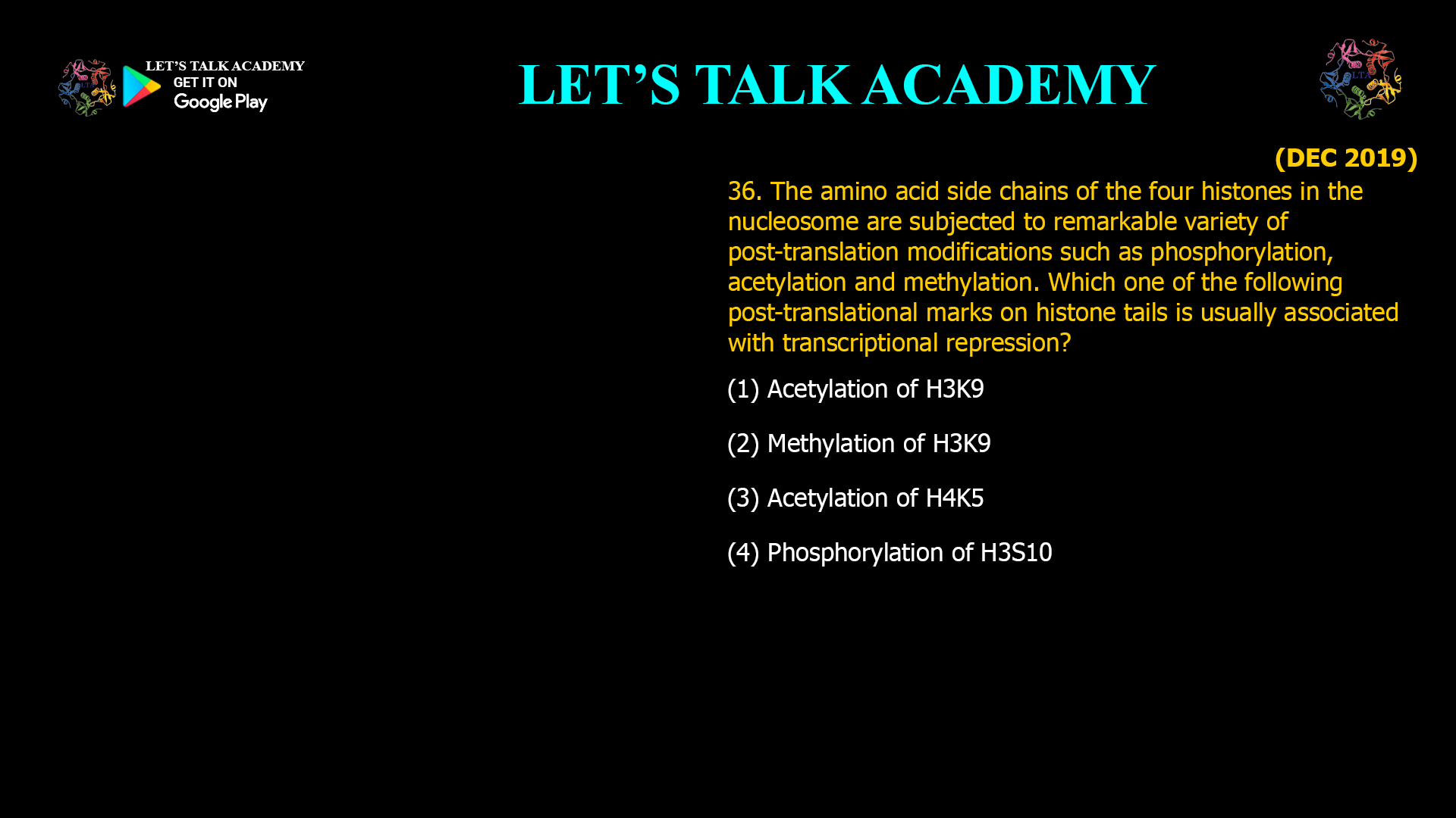 36. The amino acid side chains of the four histones in the nucleosome are subjected to remarkable variety of post-translation modifications such as phosphorylation, acetylation and methylation. Which one of the following post-translational marks on histone tails is usually associated with transcriptional repression? (1) Acetylation of H3K9 (2) Methylation of H3K9 (3) Acetylation of H4K5 (4) Phosphorylation of H3S10
