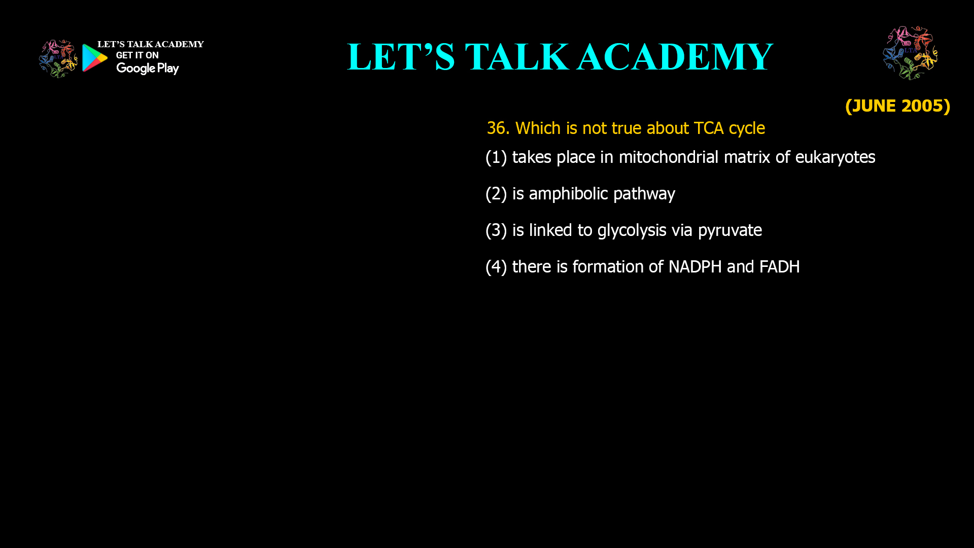 36. Which is not true about TCA cycle (1) takes place in mitochondrial matrix of eukaryotes (2) is amphibolic pathway (3) is linked to glycolysis via pyruvate (4) there is formation of NADPH and FADH