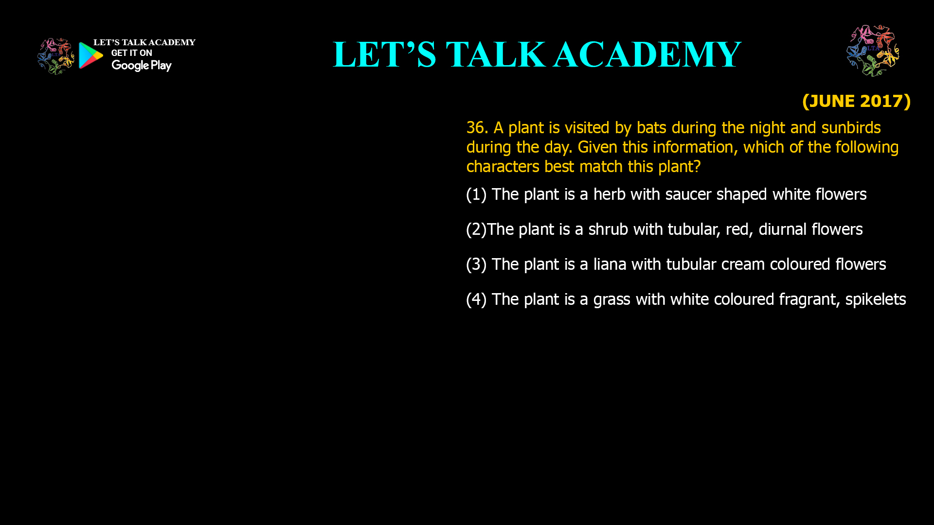 36. A plant is visited by bats during the night and sunbirds during the day. Given this information, which of the following characters best match this plant? (1) The plant is a herb with saucer shaped white flowers (2)The plant is a shrub with tubular, red, diurnal flowers (3) The plant is a liana with tubular cream coloured flowers (4) The plant is a grass with white coloured fragrant, spikelets