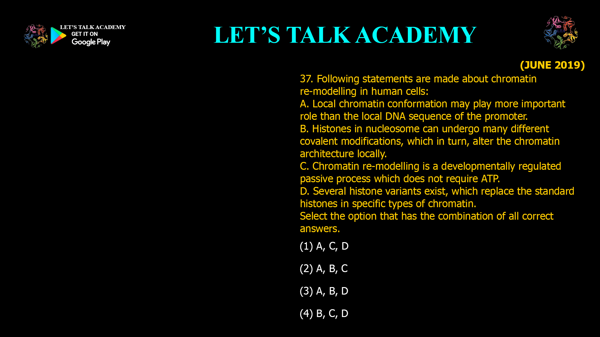 37. Following statements are made about chromatin re-modelling in human cells: A. Local chromatin conformation may play more important role than the local DNA sequence of the promoter. B. Histones in nucleosome can undergo many different covalent modifications, which in turn, alter the chromatin architecture locally. C. Chromatin re-modelling is a developmentally regulated passive process which does not require ATP. D. Several histone variants exist, which replace the standard histones in specific types of chromatin. Select the option that has the combination of all correct answers. (1) A, C, D (2) A, B, C (3) A, B, D (4) B, C, D