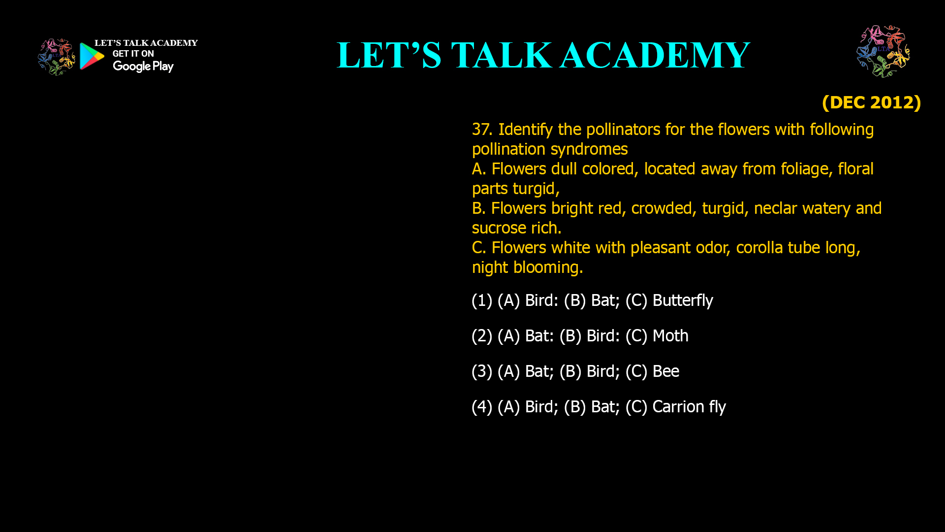 37. Identify the pollinators for the flowers with following pollination syndromes A. Flowers dull colored, located away from foliage, floral parts turgid, B. Flowers bright red, crowded, turgid, neclar watery and sucrose rich. C. Flowers white with pleasant odor, corolla tube long, night blooming. (1) (A) Bird: (B) Bat; (C) Butterfly (2) (A) Bat: (B) Bird: (C) Moth (3) (A) Bat; (B) Bird; (C) Bee (4) (A) Bird; (B) Bat; (C) Carrion fly