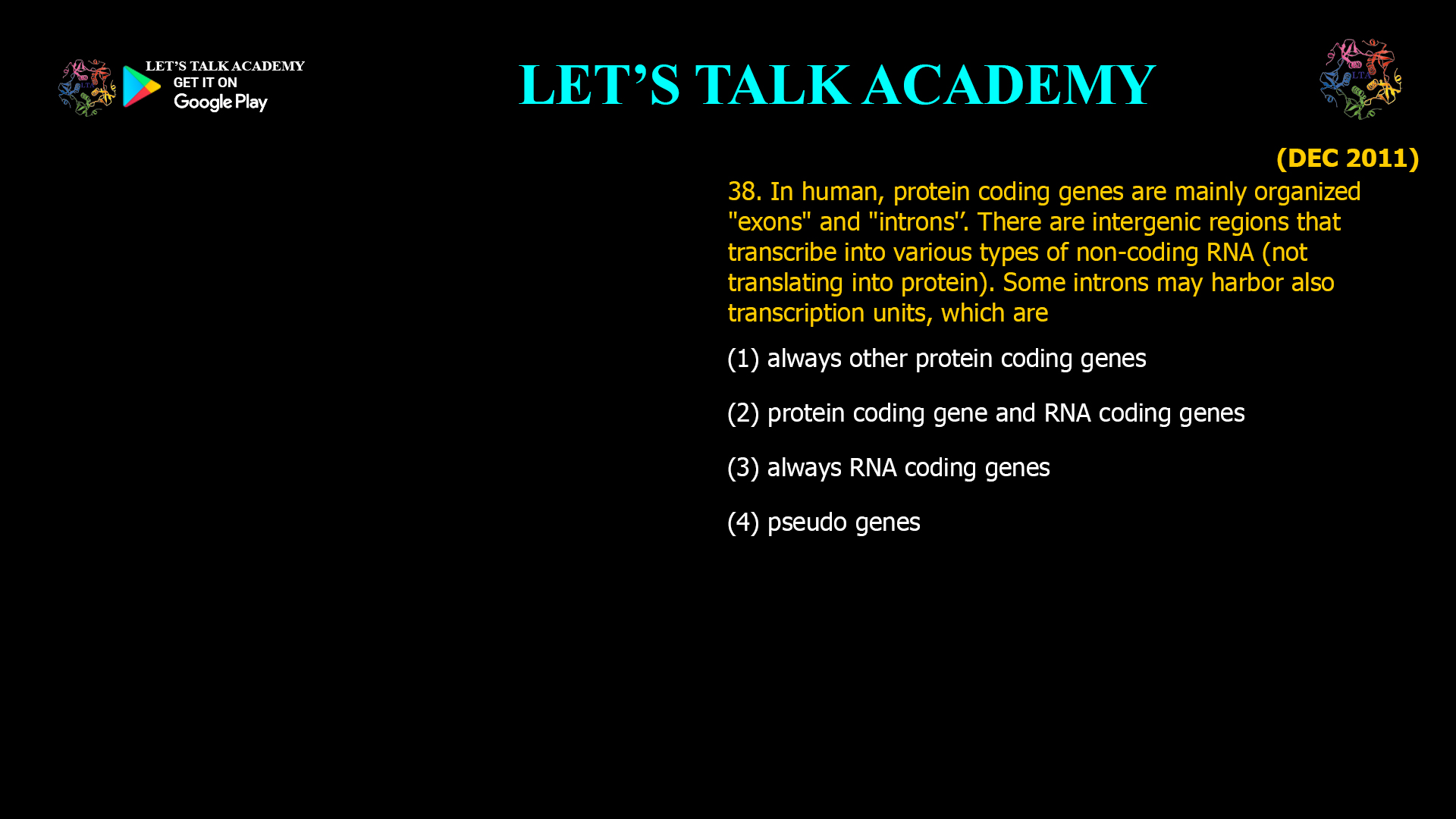 38 human, protein coding genes are mainly organized "exons" and "introns'’. There are intergenic regions that transcribe into various types of non-coding RNA (nottranslating into protein). Some introns may harbor also transcription units, which are (1) always other protein coding genes (2) protein coding gene and RNA coding genes (3) always RNA coding genes (4) pseudo genes
