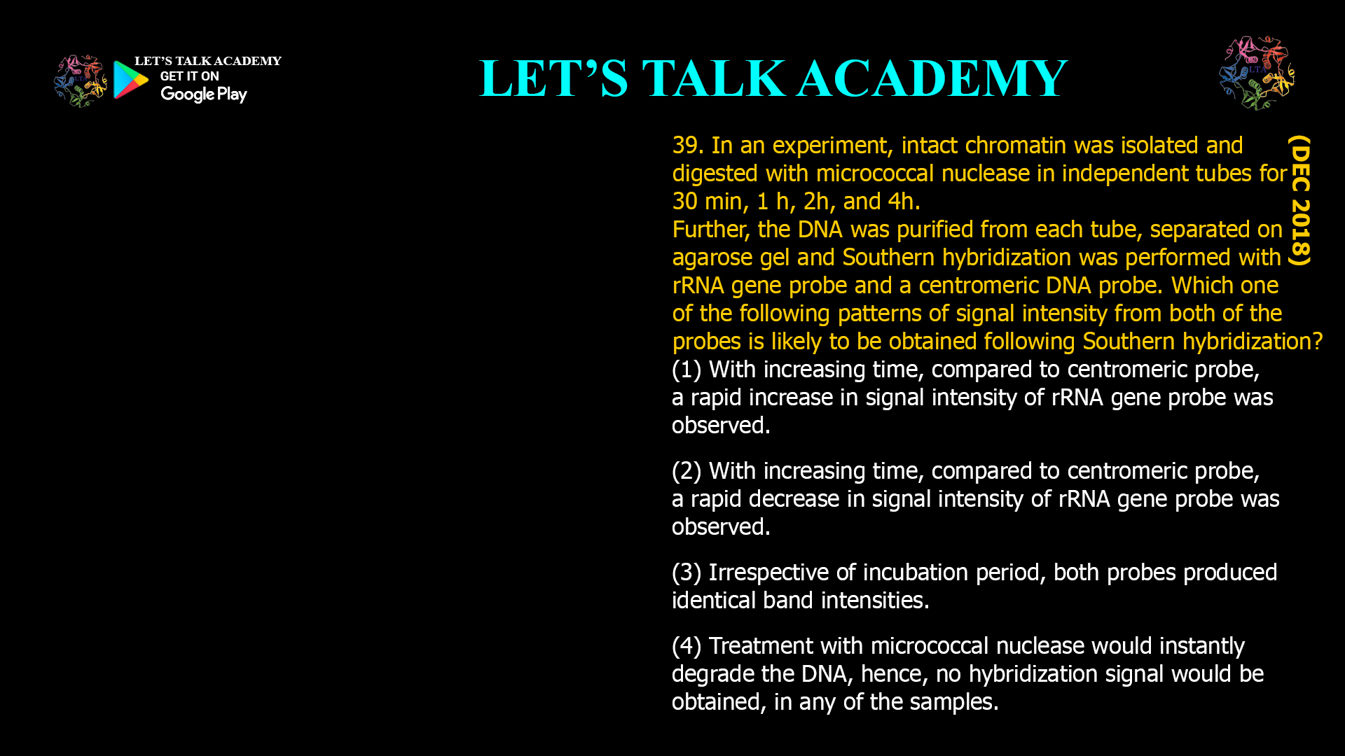 39. In an experiment, intact chromatin was isolated and digested with micrococcal nuclease in independent tubes for 30 min, 1 h, 2h, and 4h. Further, the DNA was purified from each tube, separated on agarose gel and Southern hybridization was performed with rRNA gene probe and a centromeric DNA probe. Which one of the following patterns of signal intensity from both of the probes is likely to be obtained following Southern hybridization? (1) With increasing time, compared to centromericprobe, a rapid increase in signal intensity of rRNA gene probe was observed. (2) With increasing time, compared to centromericprobe, a rapid decrease in signal intensity of rRNA gene probe was observed. (3) Irrespective of incubation period, both probes produced identical band intensities. (4) Treatment with micrococcal nuclease would instantly degrade the DNA, hence, no hybridization signal would be obtained, in any of the samples.