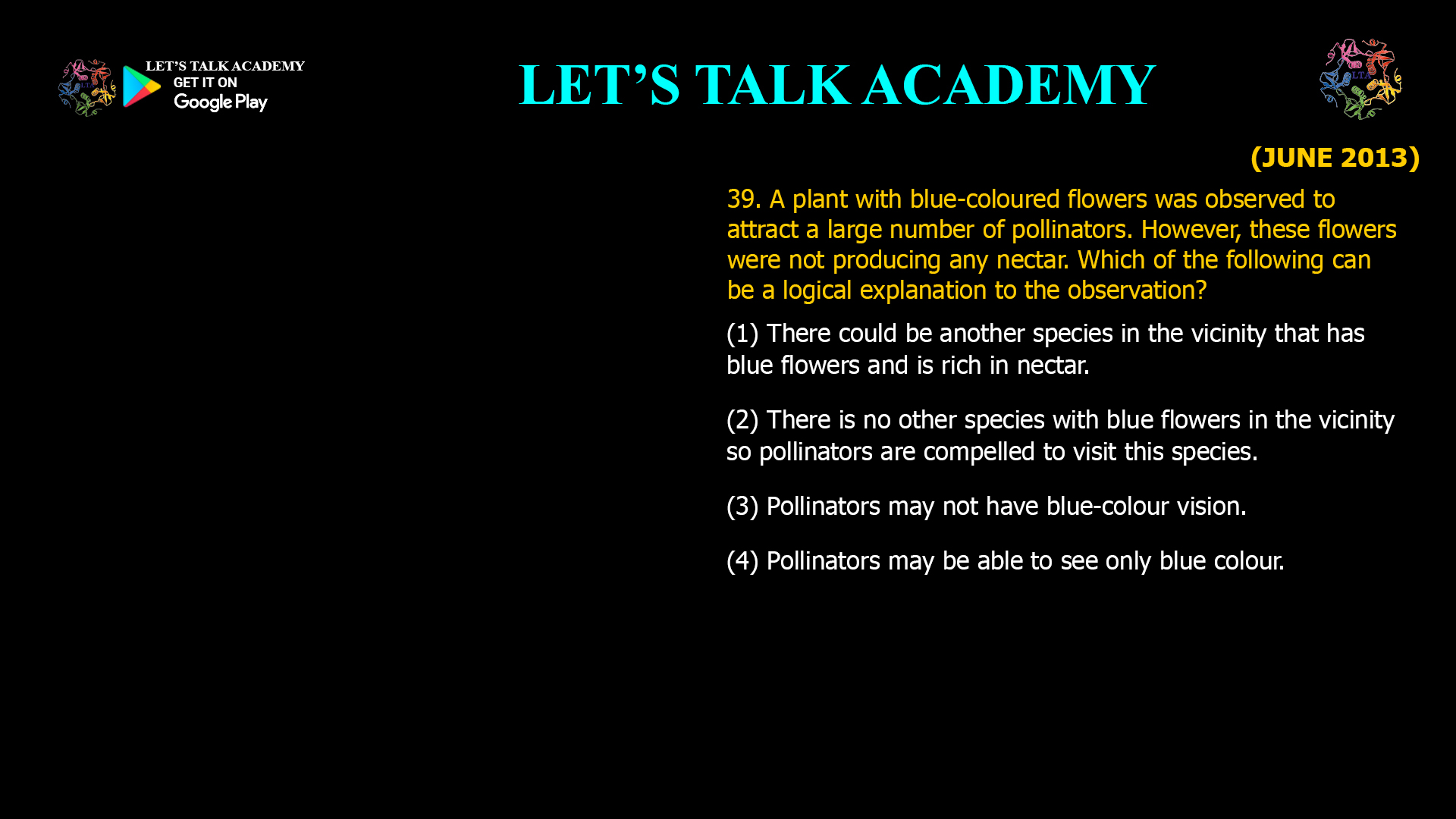 A plant with blue-coloured flowers was observed to attract a large number of pollinators. However, these flowers were not producing any nectar. Which of the following can be a logical explanation to the observation? (1) There could be another species in the vicinity that has blue flowers and is rich in nectar. (2) There is no other species with blue flowers in the vicinity so pollinators are compelled to visit this species. (3) Pollinators may not have blue-colour vision. (4) Pollinators may be able to see only blue colour.