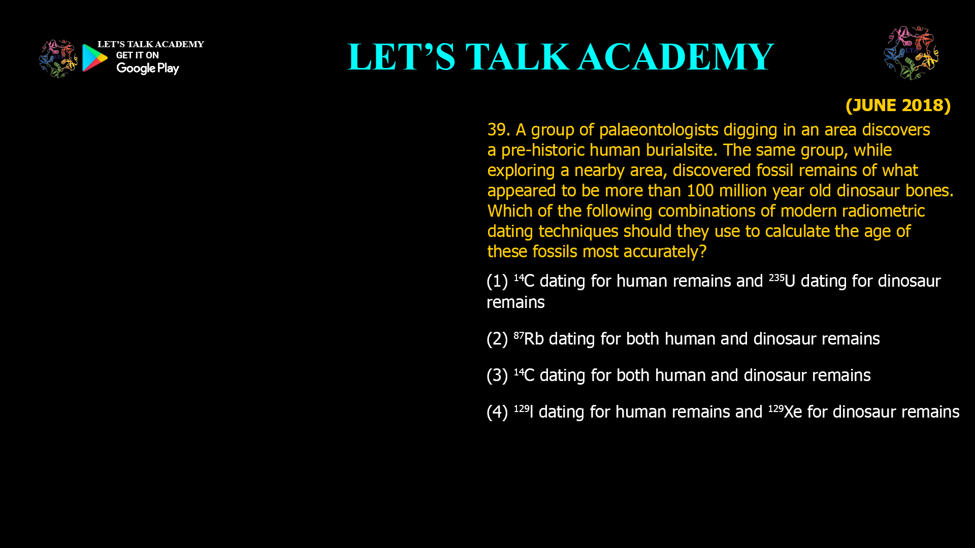 39. A group of palaeontologists digging in an area discovers a pre-historic human burialsite. The same group, while exploring a nearby area, discovered fossil remains of what appeared to be more than 100 million year old dinosaur bones. Which of the following combinations of modern radiometric dating techniques should they use to calculate the age of these fossils most accurately? (1) 14C dating for human remains and 235U dating for dinosaur remains (2) 87Rb dating for both human and dinosaur remains (3) 14C dating for both human and dinosaur remains (4) 129l dating for human remains and 129Xe for dinosaur remains