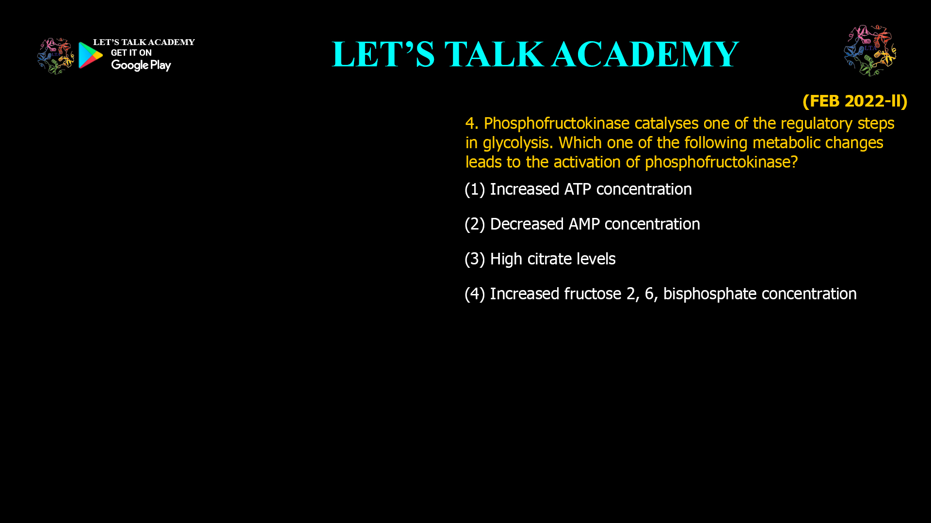 4. Phosphofructokinase catalyses one of the regulatory steps in glycolysis. Which one of the following metabolic changes leads to the activation of phosphofructokinase? (1) Increased ATP concentration (2) Decreased AMP concentration (3) High citrate levels (4) Increased fructose 2, 6, bisphosphate concentration