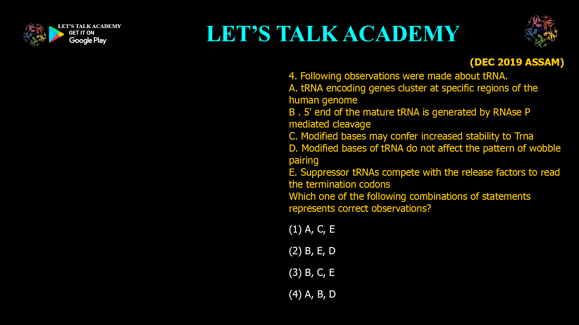 Following observations were made about tRNA. A. tRNA encoding genes cluster at specific regions of the human genome B . 5' end of the mature tRNA is generated by RNAse P mediated cleavage C. Modified bases may confer increased stability to Trna D. Modified bases of tRNA do not affect the pattern of wobble pairing E. Suppressor tRNAs compete with the release factors to read the termination codons Which one of the following combinations of statements represents correct observations?