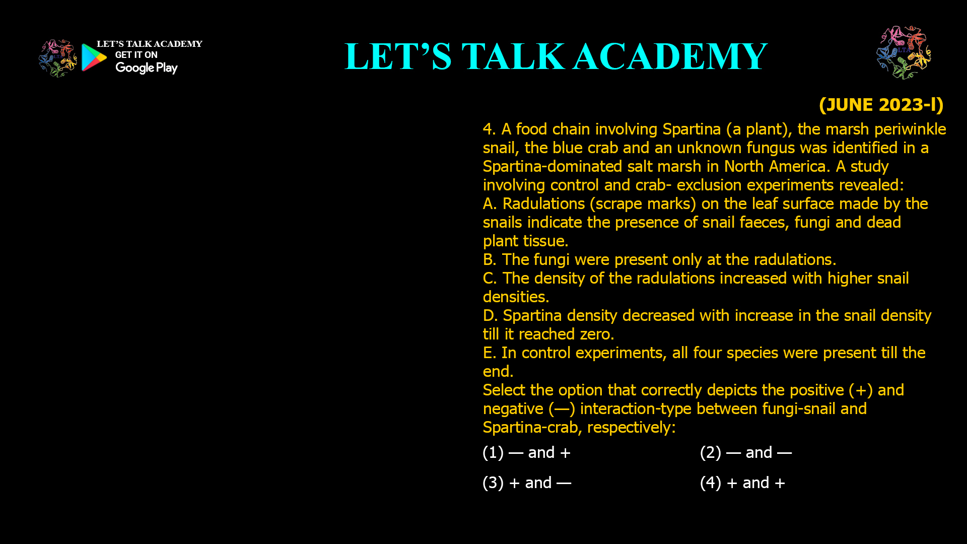 A food chain involving Spartina (a plant), the marsh periwinkle snail, the blue crab and an unknown fungus was identified in a Spartina-dominated salt marsh in North America. A study involving control and crab- exclusion experiments revealed: A. Radulations (scrape marks) on the leaf surface made by the snails indicate the presence of snail faeces, fungi and dead plant tissue. B. The fungi were present only at the radulations. C. The density of the radulations increased with higher snail densities. D. Spartina density decreased with increase in the snail density till it reached zero. E. In control experiments, all four species were present till the end. Select the option that correctly depicts the positive (+) and negative (—) interaction-type between fungi-snail and Spartina-crab, respectively: (1) — and + (2) — and — (3) + and — (4) + and +