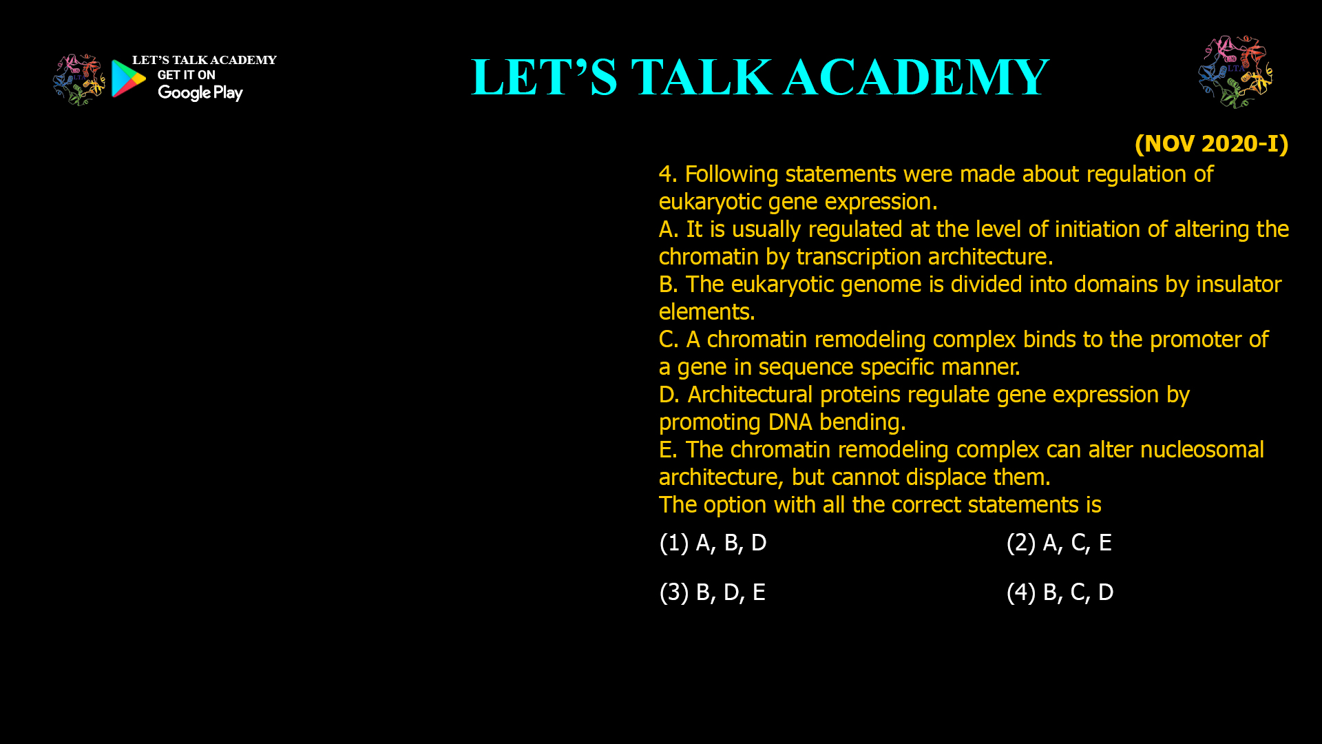 4. Following statements were made about regulation of eukaryotic gene expression. A. It is usually regulated at the level of initiation of altering the chromatin by transcription architecture. B. The eukaryotic genome is divided into domains by insulator elements. C. A chromatin remodeling complex binds to the promoter of a gene in sequence specific manner. D. Architectural proteins regulate gene expression by promoting DNA bending. E. The chromatin remodeling complex can alter nucleosomal architecture, but cannot displace them. The option with all the correct statements is (1) A, B, D (2) A, C, E (3) B, D, E (4) B, C, D