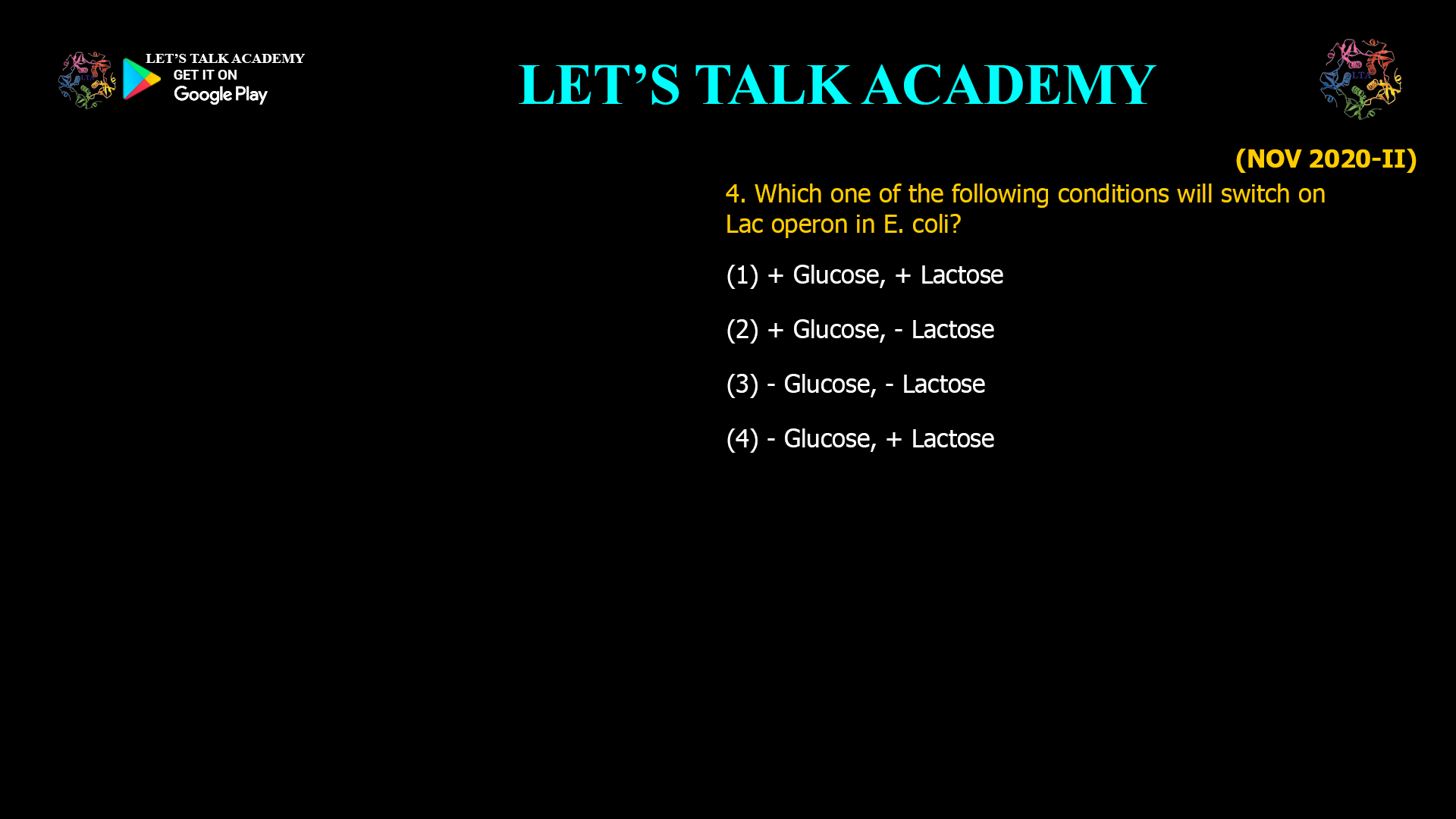 Which one of the following conditions will switch on Lac operon in E. coli? (1) + Glucose, + Lactose (2) + Glucose, - Lactose (3) - Glucose, - Lactos (4) –Glucose, + Lactose