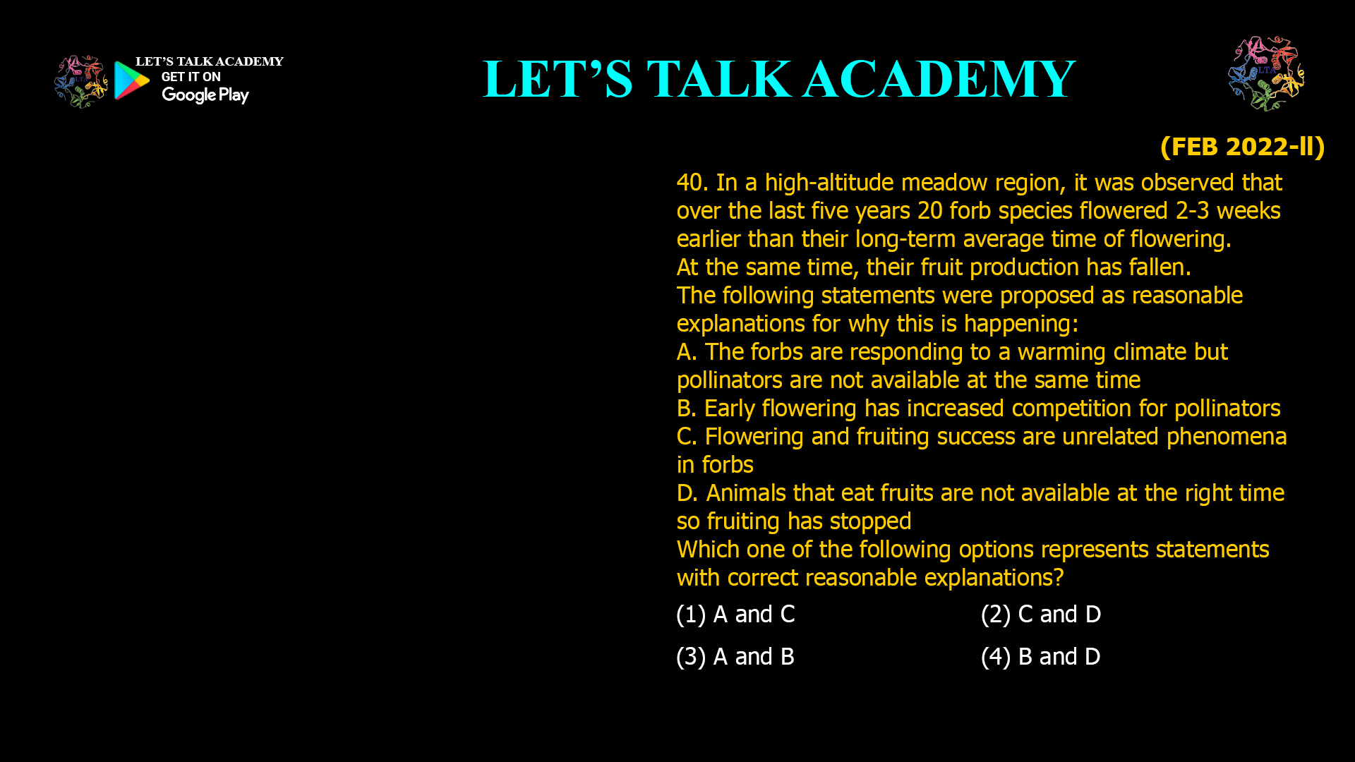 In a high-altitude meadow region, it was observed that over the last five years 20 forb species flowered 2-3 weeks earlier than their long-term average time of flowering. At the same time, their fruit production has fallen. The following statements were proposed as reasonable explanations for why this is happening: A. The forbs are responding to a warming climate but pollinators are not available at the same time B. Early flowering has increased competition for pollinators C. Flowering and fruiting success are unrelated phenomena in forbs D. Animals that eat fruits are not available at the right time so fruiting has stopped Which one of the following options represents statements with correct reasonable explanations? (1) A and C (2) C and D (3) A and B (4) B and D