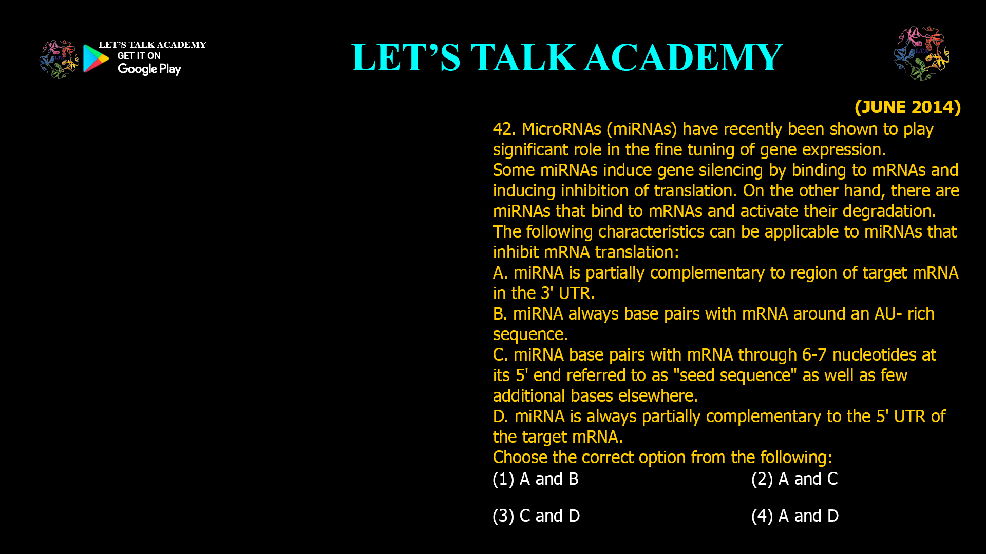 42. MicroRNAs (miRNAs) have recently been shown to play significant role in the fine tuning of gene expression. Some miRNAs induce gene silencing by binding to mRNAs and inducing inhibition of translation. On the other hand, there are miRNAs that bind to mRNAs and activate their degradation. The following characteristics can be applicable to miRNAs that inhibit mRNA translation: A. miRNA is partially complementary to region of target mRNA in the 3' UTR. B. miRNA always base pairs with mRNA around an AU- rich sequence. C. miRNA base pairs with mRNA through 6-7 nucleotides at its 5' end referred to as "seed sequence" as well as few additional bases elsewhere. D. miRNA is always partially complementary to the 5' UTR of the target mRNA. Choose the correct option from the following: (1) A and B (2) A and C (3) C and D (4) A and D
