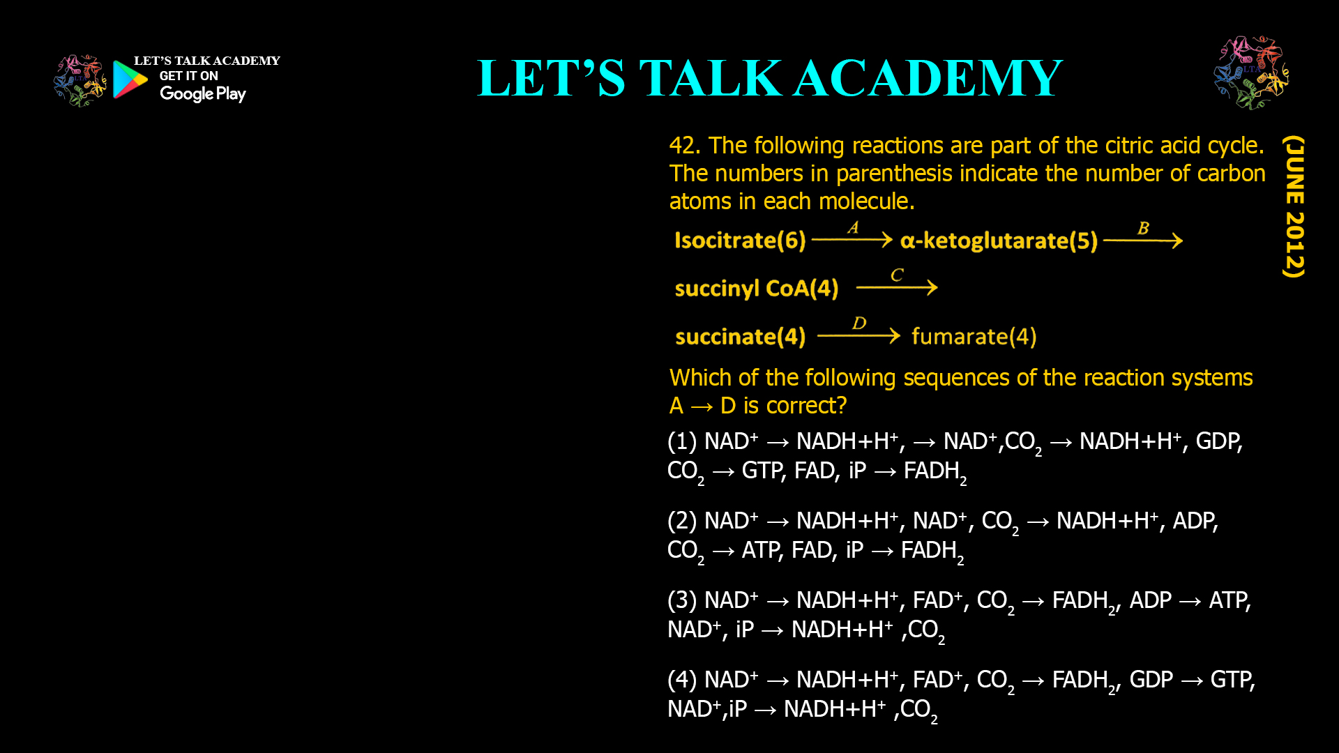 42. The following reactions are part of the citric acid cycle. The numbers in parenthesis indicate the number of carbon atoms in each molecule. Which of the following sequences of the reaction systems A → D is correct? (1) NAD+ → NADH+H+, → NAD+,CO2 → NADH+H+, GDP, CO2 → GTP, FAD, iP → FADH2 (2) NAD+ → NADH+H+, NAD+, CO2 → NADH+H+, ADP, CO2 → ATP, FAD, iP → FADH2 (3) NAD+ → NADH+H+, FAD+, CO2 → FADH2, ADP → ATP, NAD+, iP → NADH+H+ ,CO2 (4) NAD+ → NADH+H+, FAD+, CO2 → FADH2, GDP → GTP, NAD+,iP → NADH+H+ ,CO2