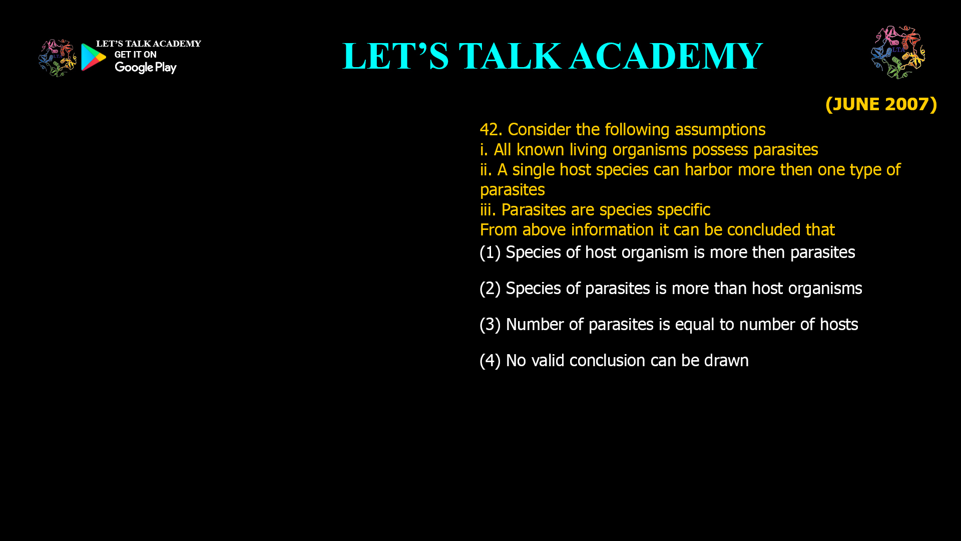 Consider the following assumptions i. All known living organisms possess parasites ii. A single host species can harbor more then one type of parasites iii. Parasites are species specific From above information it can be concluded that (1) Species of host organism is more then parasites (2) Species of parasites is more than host organisms (3) Number of parasites is equal to number of hosts (4) No valid conclusion can be drawn