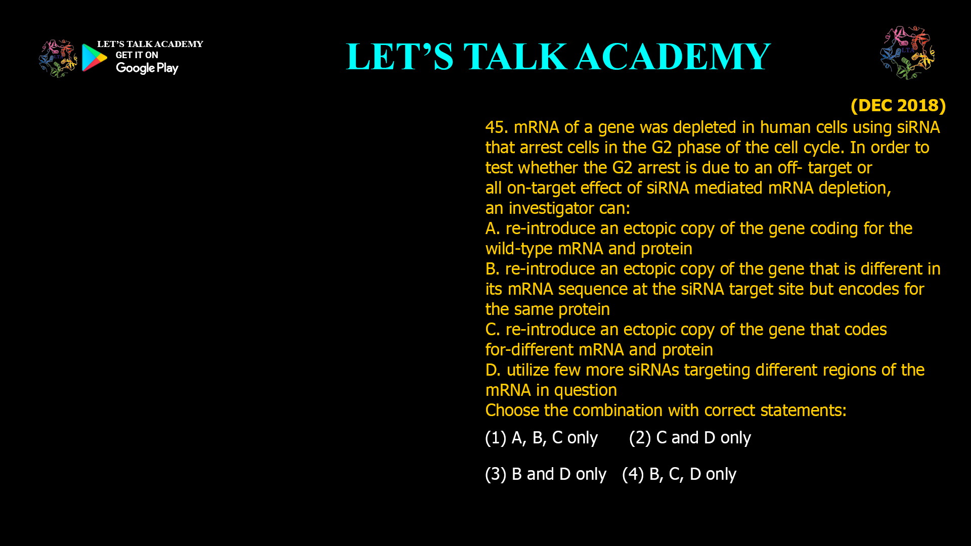 45. mRNA of a gene was depleted in human cells using siRNA that arrest cells in the G2 phase of the cell cycle. In order to test whether the G2 arrest is due to an off- target or all on-target effect of siRNA mediated mRNA depletion, an investigator can: A. re-introduce an ectopic copy of the gene coding for the wild-type mRNA and protein B. re-introduce an ectopic copy of the gene that is different in its mRNA sequence at the siRNA target site but encodes for the same protein C. re-introduce an ectopic copy of the gene that codes for-different mRNA and protein D. utilize few more siRNAs targeting different regions of the mRNA in question Choose the combination with correct statements: (1) A, B, C only (2) C and D only (3) B and D only (4) B, C, D only