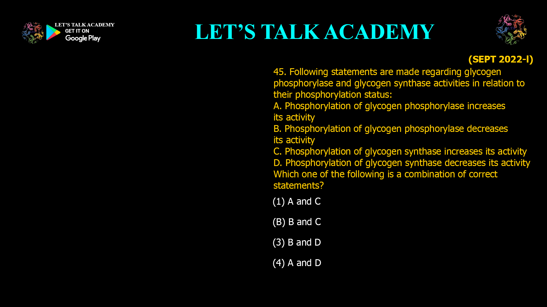 45. Following statements are made regarding glycogen phosphorylase and glycogen synthase activities in relation to their phosphorylation status: A. Phosphorylation of glycogen phosphorylase increases its activity B. Phosphorylation of glycogen phosphorylase decreases its activity C. Phosphorylation of glycogen synthase increases its activity D. Phosphorylation of glycogen synthase decreases its activity Which one of the following is a combination of correct statements? (1) A and C (B) B and C (3) B and D (4) A and D