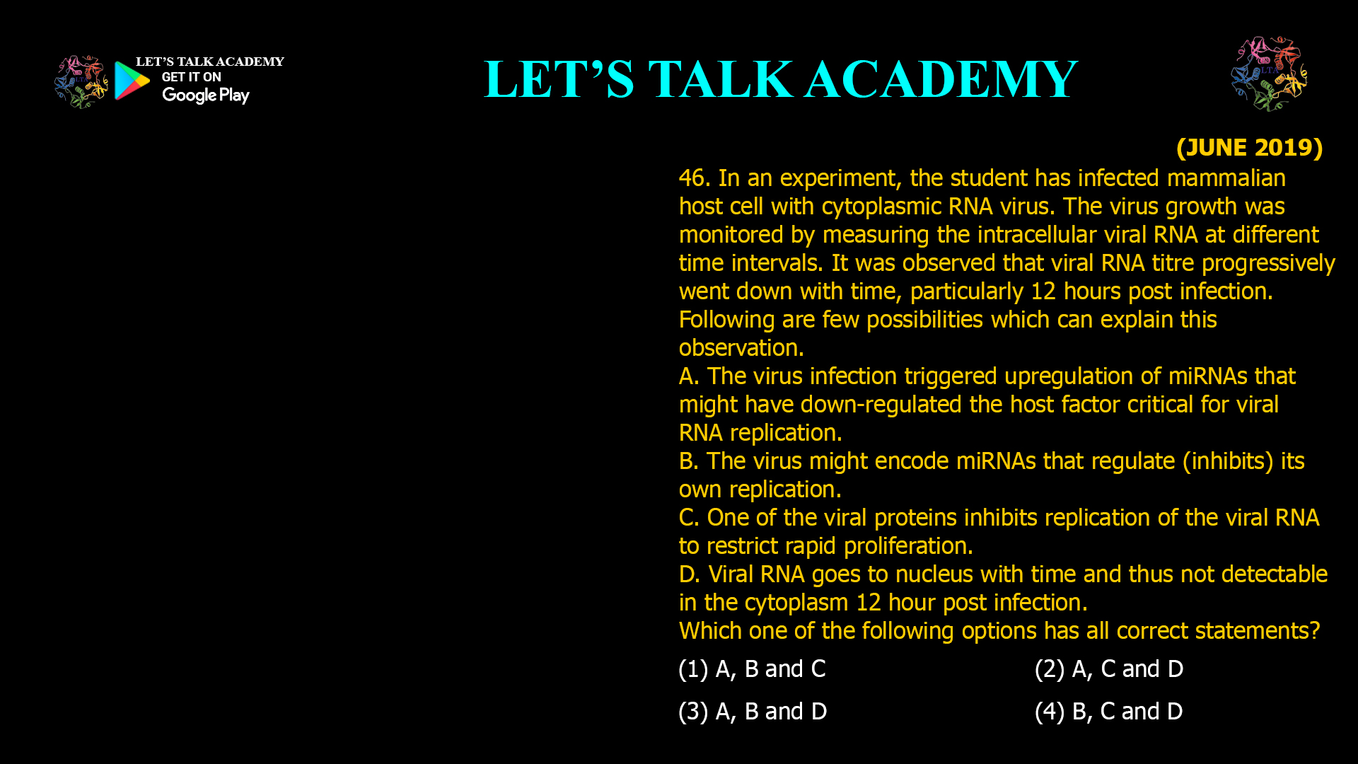 46. In an experiment, the student has infected mammalian host cell with cytoplasmic RNA virus. The virus growth was monitored by measuring the intracellular viral RNA at different time intervals. It was observed that viral RNA titre progressively went down with time, particularly 12 hours post infection. Following are few possibilities which can explain this observation. A. The virus infection triggered upregulation of miRNAs that might have down-regulated the host factor critical for viral RNA replication. B. The virus might encode miRNAs that regulate (inhibits) its own replication. C. One of the viral proteins inhibits replication of the viral RNA to restrict rapid proliferation. D. Viral RNA goes to nucleus with time and thus not detectable in the cytoplasm 12 hour post infection. Which one of the following options has all correct statements? (1) A, B and C (2) A, C and D (3) A, B and D (4) B, C and D
