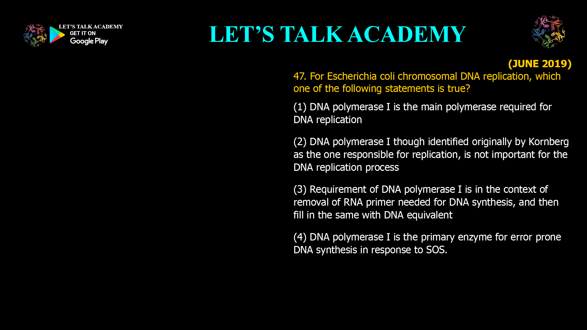 47. for Escherichia coli chromosomal DNA replication, which one of the following statements is true? (1) DNA polymerase I is the main polymerase required for DNA replication (2) DNA polymerase I though identified originally by Kornberg as the one responsible for replication, is not important for the DNA replication process (3) Requirement of DNA polymerase I is in the context of removal of RNA primer needed for DNA synthesis, and then fill in the same with DNA equivalent (4) DNA polymerase I is the primary enzyme for error prone DNA synthesis in response to SOS.