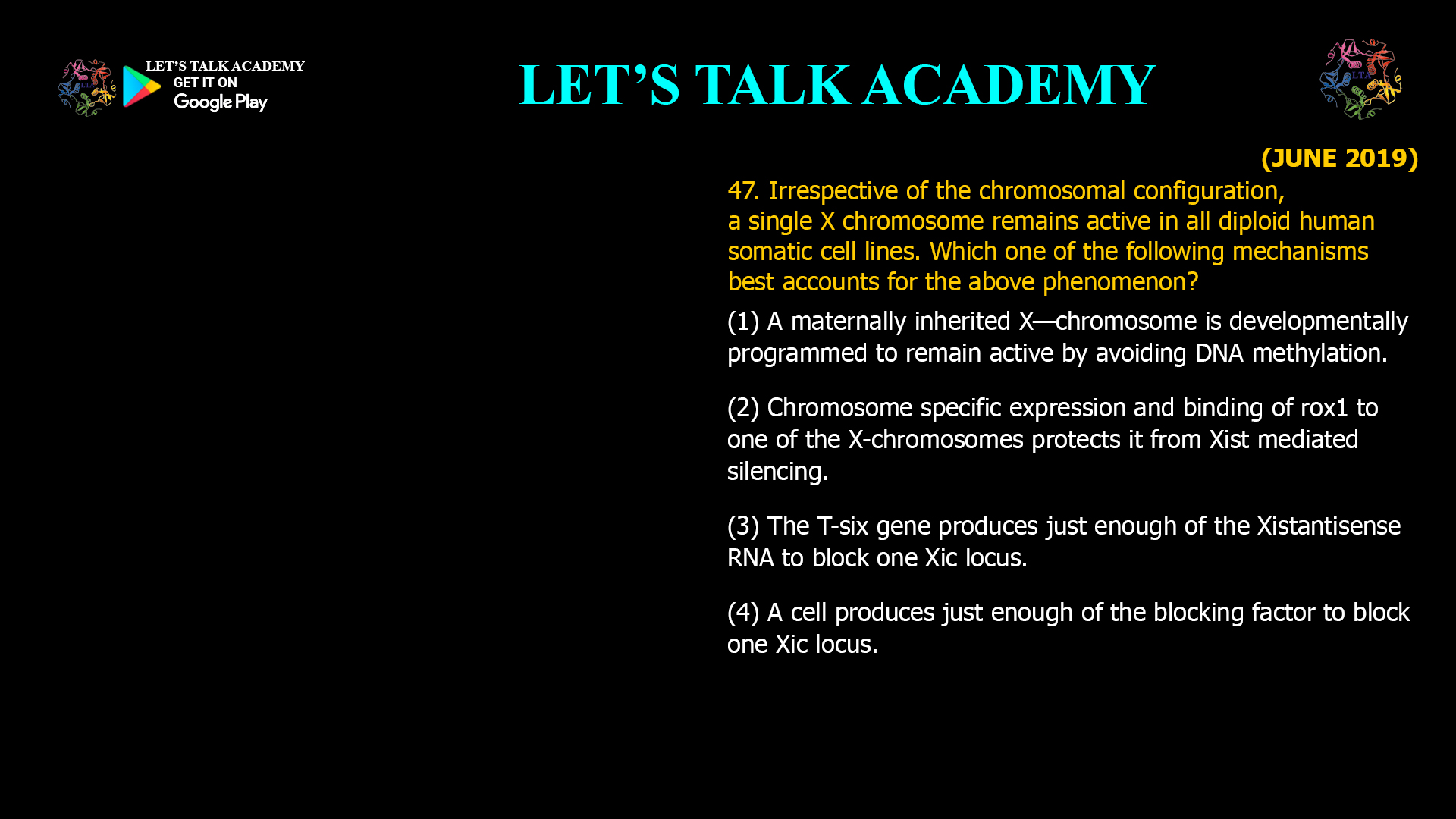47. Irrespective of the chromosomal configuration, a single X chromosome remains active in all diploid human somatic cell lines. Which one of the following mechanisms best accounts for the above phenomenon? (1) A maternally inherited X—chromosome is developmentally programmed to remain active by avoiding DNA methylation. (2) Chromosome specific expression and binding of rox1 to one of the X-chromosomes protects it from Xist mediated silencing. (3) The T-six gene produces just enough of the Xistantisense RNA to block one Xic locus. (4) A cell produces just enough of the blocking factor to block one Xic locus.