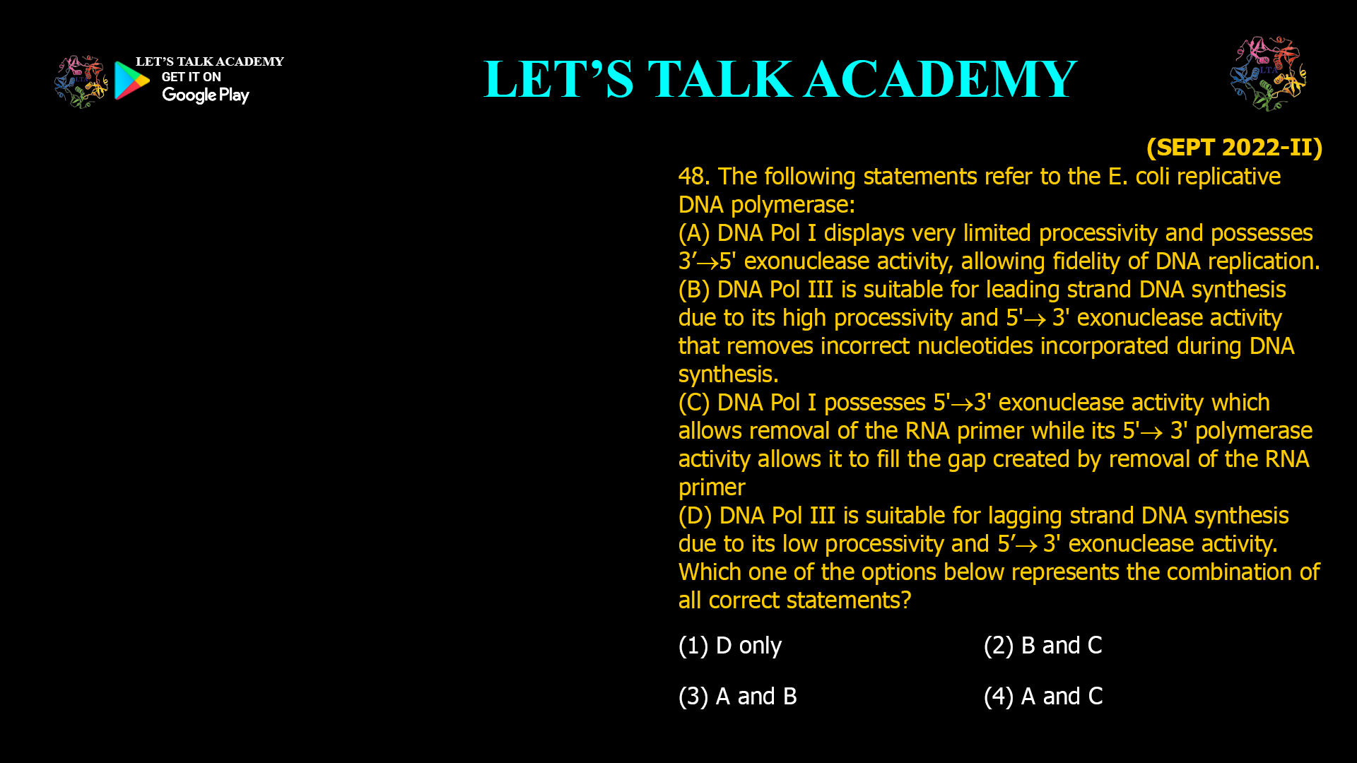 Slug: ecoli-dna-polymerase-i-iii-processivity-exonuclease Title: Understanding E. coli DNA Polymerase I and III: Processivity, Exonuclease Activities, and Roles in Replication Meta Description: Explore the distinct roles of DNA polymerase I and III in Escherichia coli replication, focusing on processivity, exonuclease activities, and suitability for leading and lagging strand synthesis. Analysis of Each Statement (A) DNA Pol I displays very limited processivity and possesses 3′→5′ exonuclease activity, allowing fidelity of DNA replication. True: DNA polymerase I has limited processivity compared to Pol III and possesses 3′→5′ exonuclease proofreading activity that enhances fidelity during DNA synthesis. However, its processivity is low, making it unsuitable for bulk replication. (B) DNA Pol III is suitable for leading strand DNA synthesis due to its high processivity and 5′→3′ exonuclease activity that removes incorrect nucleotides incorporated during DNA synthesis. Partially incorrect: DNA polymerase III is highly processive and suitable for leading strand synthesis. However, the proofreading exonuclease activity is 3′→5′, not 5′→3′. The 5′→3′ exonuclease activity is characteristic of Pol I, not Pol III. Pol III lacks 5′→3′ exonuclease activity. (C) DNA Pol I possesses 5′→3′ exonuclease activity which allows removal of the RNA primer while its 3′ polymerase activity allows it to fill the gap created by removal of the RNA primer. True: DNA polymerase I uniquely has 5′→3′ exonuclease activity to remove RNA primers and 5′→3′ polymerase activity to fill in the gaps with DNA. (D) DNA Pol III is suitable for lagging strand DNA synthesis due to its low processivity and 5′→3′ exonuclease activity. False: DNA polymerase III has high processivity, essential for lagging strand synthesis. It also lacks 5′→3′ exonuclease activity; this activity is present in Pol I. Summary Table Statement Correctness Explanation A Correct Pol I has limited processivity and 3′→5′ exonuclease proofreading activity. B Incorrect Pol III is highly processive but does not have 5′→3′ exonuclease activity; proofreading is 3′→5′. C Correct Pol I removes RNA primers via 5′→3′ exonuclease and fills gaps with polymerase activity. D Incorrect Pol III has high processivity and lacks 5′→3′ exonuclease activity. Correct Combination of Statements (4) A and C Explanation DNA polymerase I is specialized for primer removal and gap filling with limited processivity but has proofreading ability. DNA polymerase III is the main replicative polymerase with high processivity and 3′→5′ exonuclease proofreading activity but lacks 5′→3′ exonuclease activity. The 5′→3′ exonuclease activity for primer removal is unique to DNA polymerase I. Keywords E. coli DNA polymerase I, DNA polymerase III, processivity, exonuclease activity, 3′→5′ proofreading, 5′→3′ exonuclease, leading strand synthesis, lagging strand synthesis, RNA primer removal, Okazaki fragments Final Answer: (4) A and C