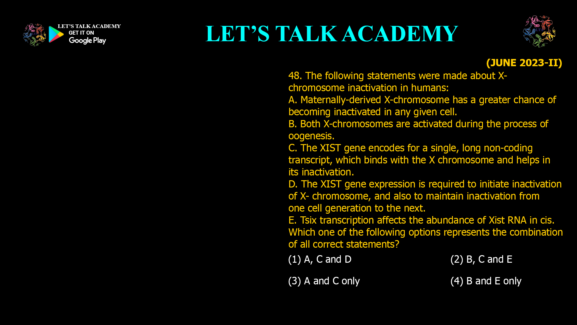48. The following statements were made about X- chromosome inactivation in humans: A. Maternally-derived X-chromosome has a greater chance of becoming inactivated in any given cell. B. Both X-chromosomes are activated during the process of oogenesis. C. The XIST gene encodes for a single, long non-coding transcript, which binds with the X chromosome and helps in its inactivation. D. The XIST gene expression is required to initiateinactivation of X- chromosome, and also to maintaininactivation from one cell generation to the next. E. Tsix transcription affects the abundance of Xist RNA in cis. Which one of the following options represents the combination of all correct statements? (1) A, C and D (2) B, C and E (3) A and C only (4) B and E only