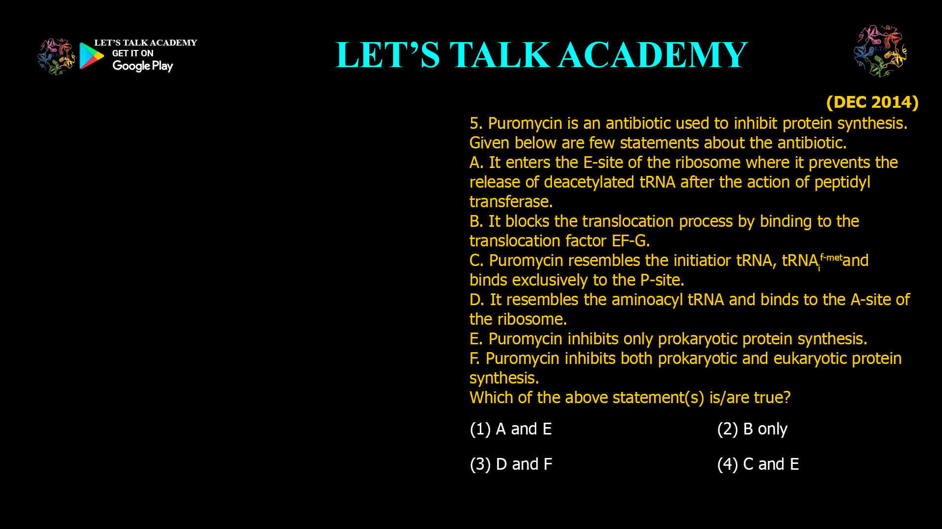 5. Puromycin is an antibiotic used to inhibit protein synthesis. Given below are few statements about the antibiotic. A. It enters the E-site of the ribosome where it prevents the release of deacetylatedtRNA after the action of peptidyl transferase. B. It blocks the translocation process by binding to the translocation factor EF-G. C. Puromycin resembles the initiatiortRNA, tRNAif-metand binds exclusively to the P-site. D. It resembles the aminoacyl tRNA and binds to the A-site of the ribosome. E. Puromycin inhibits only prokaryotic protein synthesis. F. Puromycin inhibits both prokaryotic and eukaryotic protein synthesis. Which of the above statement(s) is/are true? (1) A and E     (2) B only (3) D and F     (4) C and E