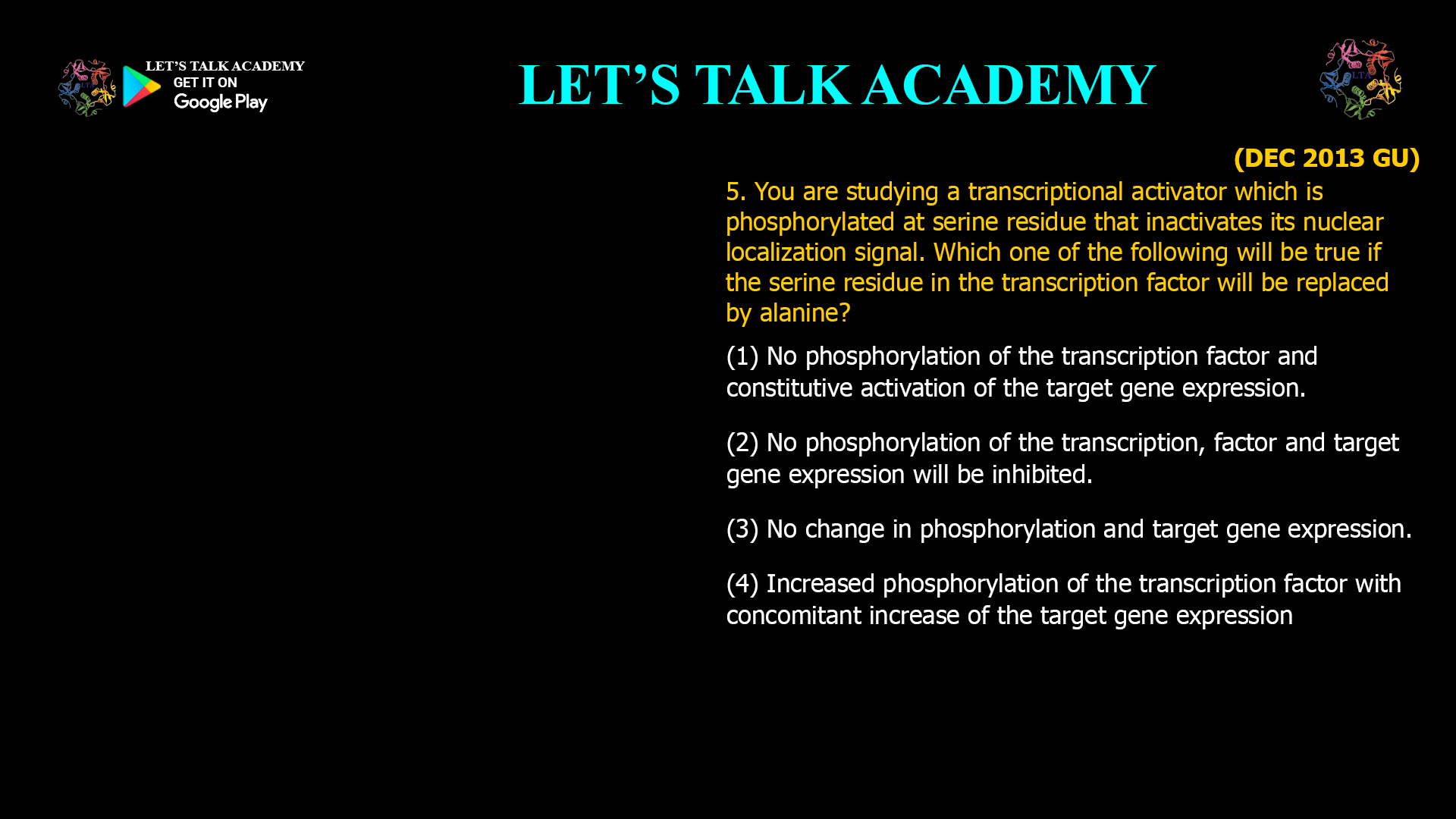 5. You are studying a transcriptional activator which is phosphorylated at serine residue that inactivates its nuclear localization signal. Which one of the following will be true if the serine residue in the transcription factor will be replaced by alanine? (1) No phosphorylation Of the transcription factor and constitutive activation of the target gene expression. (2) No phosphorylation of the transcription, factor and target gene expression will be inhibited. (3) No change in phosphorylation and target gene expression. (4) Increased phosphorylation of the transcription factor with concomitant increase of the target gene expression