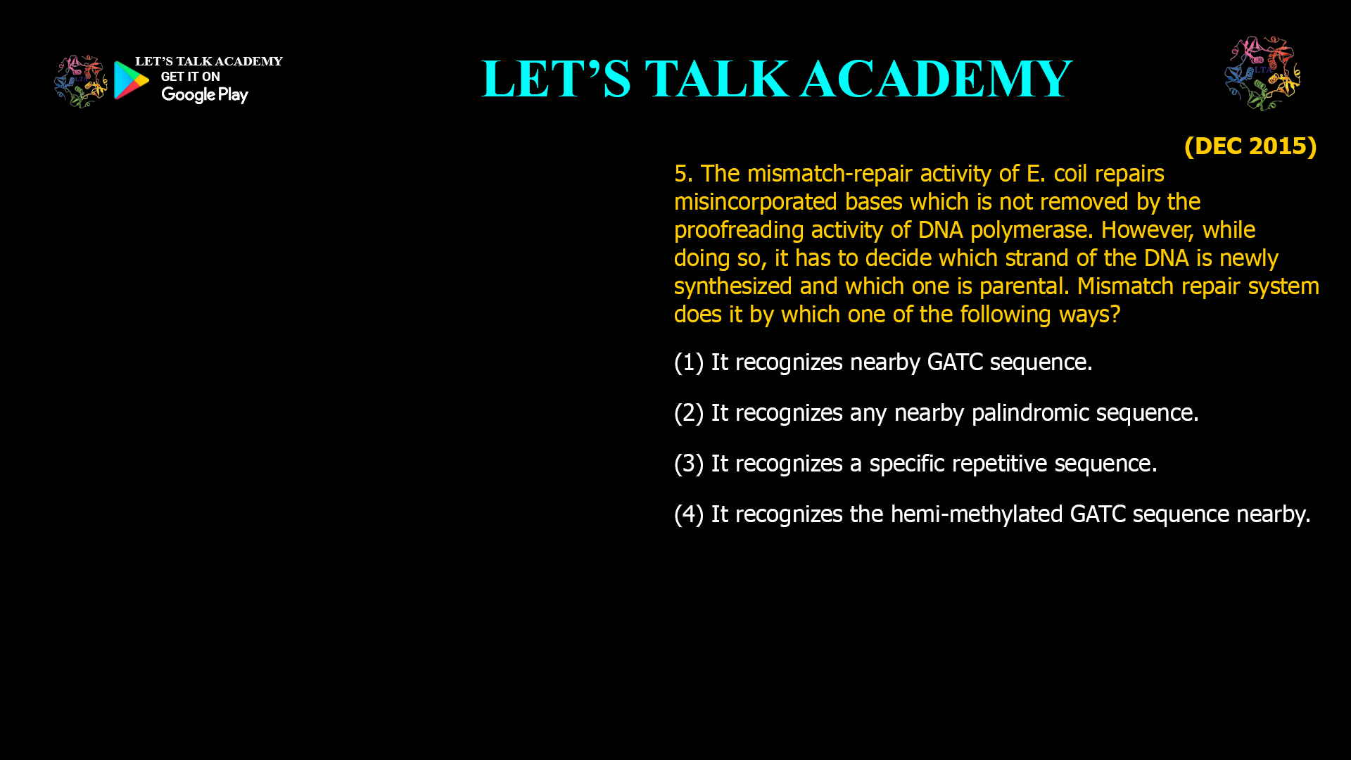 The mismatch-repair activity of E. coil repairs misincorporated bases which is not removed by the proofreading activity of DNA polymerase. However, while doing so, it has to decide which strand of the DNA is newly synthesized and which one is parental. Mismatch repair system does it by which one of the following ways? (1) It recognizes nearby GATC sequence. (2) It recognizes any nearby palindromic sequence. (3) It recognizes a specific repetitive sequence. (4) It recognizes the hemi-methylated GATC sequence nearby.