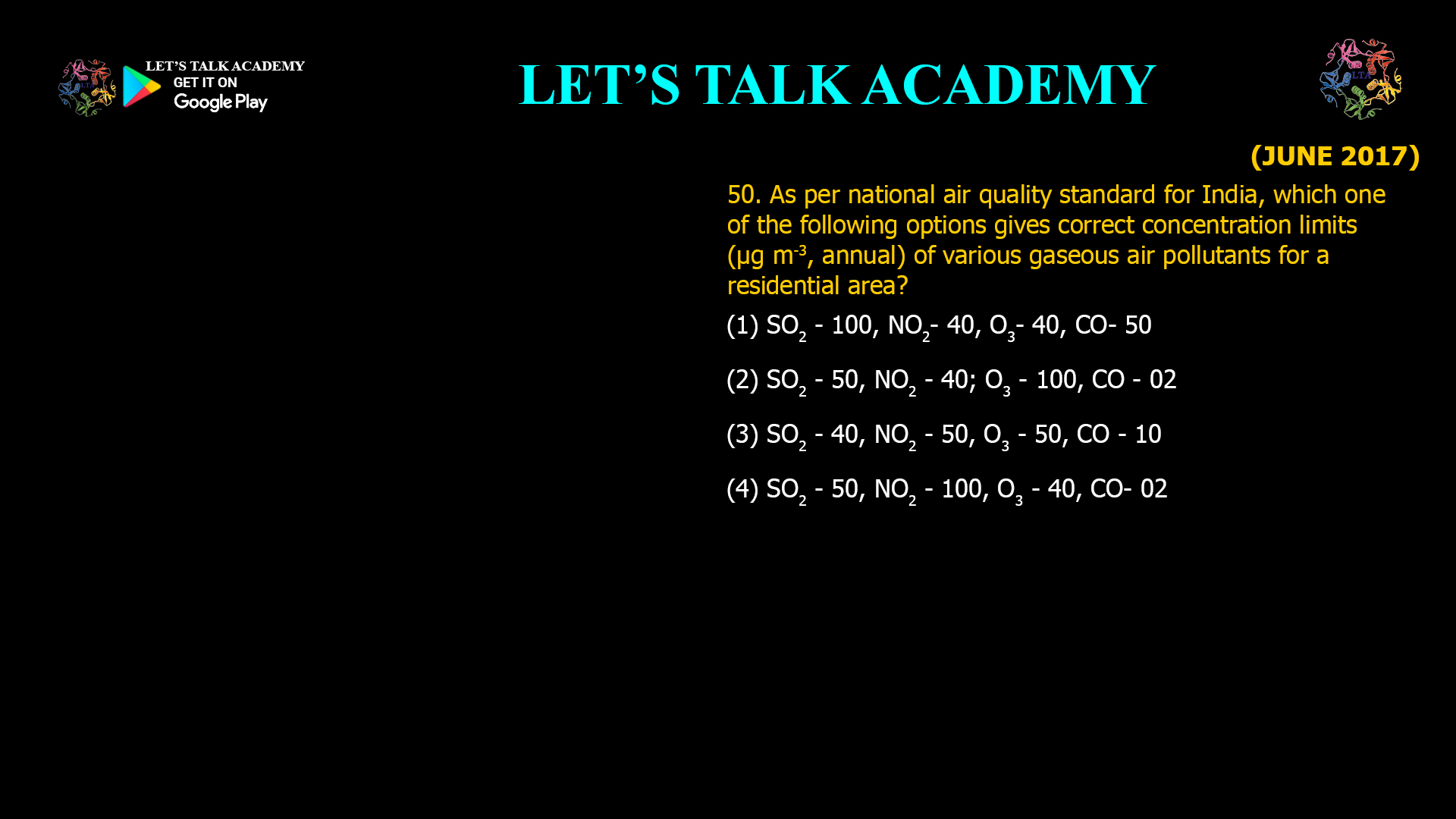 As per national air quality standard for India, which one of the following options gives correct concentration limits (µg m-3, annual) of various gaseous air pollutants for a residential area? (1) SO2- 100, NO2- 40, O3- 40, CO- 50 (2) SO2- 50, NO2 - 40; O3 - 100, CO - 02 (3) SO2 - 40, NO2 - 50, O3 - 50, CO - 10 (4) SO2 - 50, NO2 - 100, O3 - 40, CO- 02 