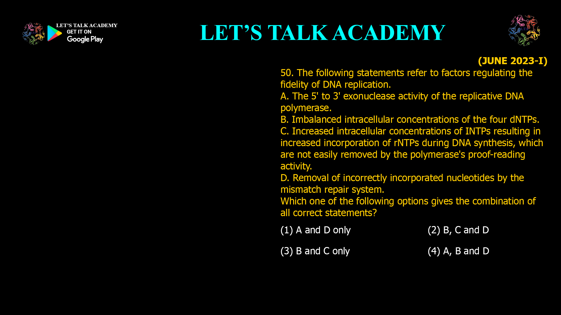 50. The following statements refer to factors regulating the fidelity of DNA replication. A. The 5' to 3' exonuclease activity of the replicative DNA polymerase. B. Imbalanced intracellular concentrations of the four dNTPs. C. Increased intracellular concentrations of INTPs resulting in increased incorporation of rNTPs during DNA synthesis, which are not easily removed by the polymerase's proof-reading activity. D. Removal of incorrectly incorporated nucleotides by the mismatch repair system. Which one of the following options gives the combination of all correct statements? (1) A and D only (2) B, C and D (3) B and C only (4) A, B and D