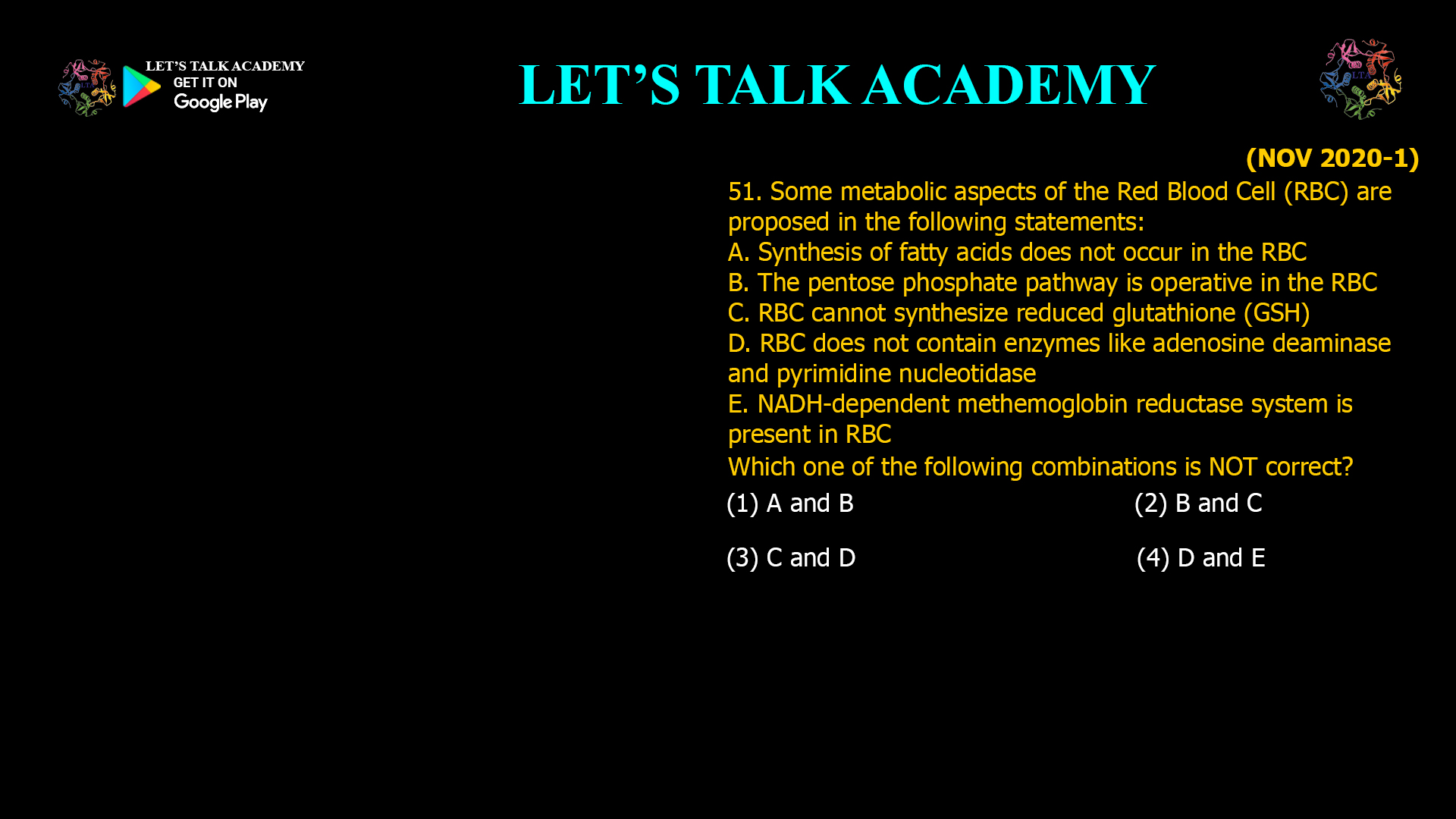 51. Some metabolic aspects of the Red Blood Cell (RBC) are proposed in the following statements: A. Synthesis of fatty acids does not occur in the RBC B. The pentose phosphate pathway is operative in the RBC C. RBC cannot synthesize reduced glutathione (GSH) D. RBC does not contain enzymes like adenosine deaminase and pyrimidine nucleotidase E. NADH-dependent methemoglobin reductase system is present in RBC Which one of the following combinations is NOT correct? (1) A and B (2) B and C (3) C and D (4) D and E