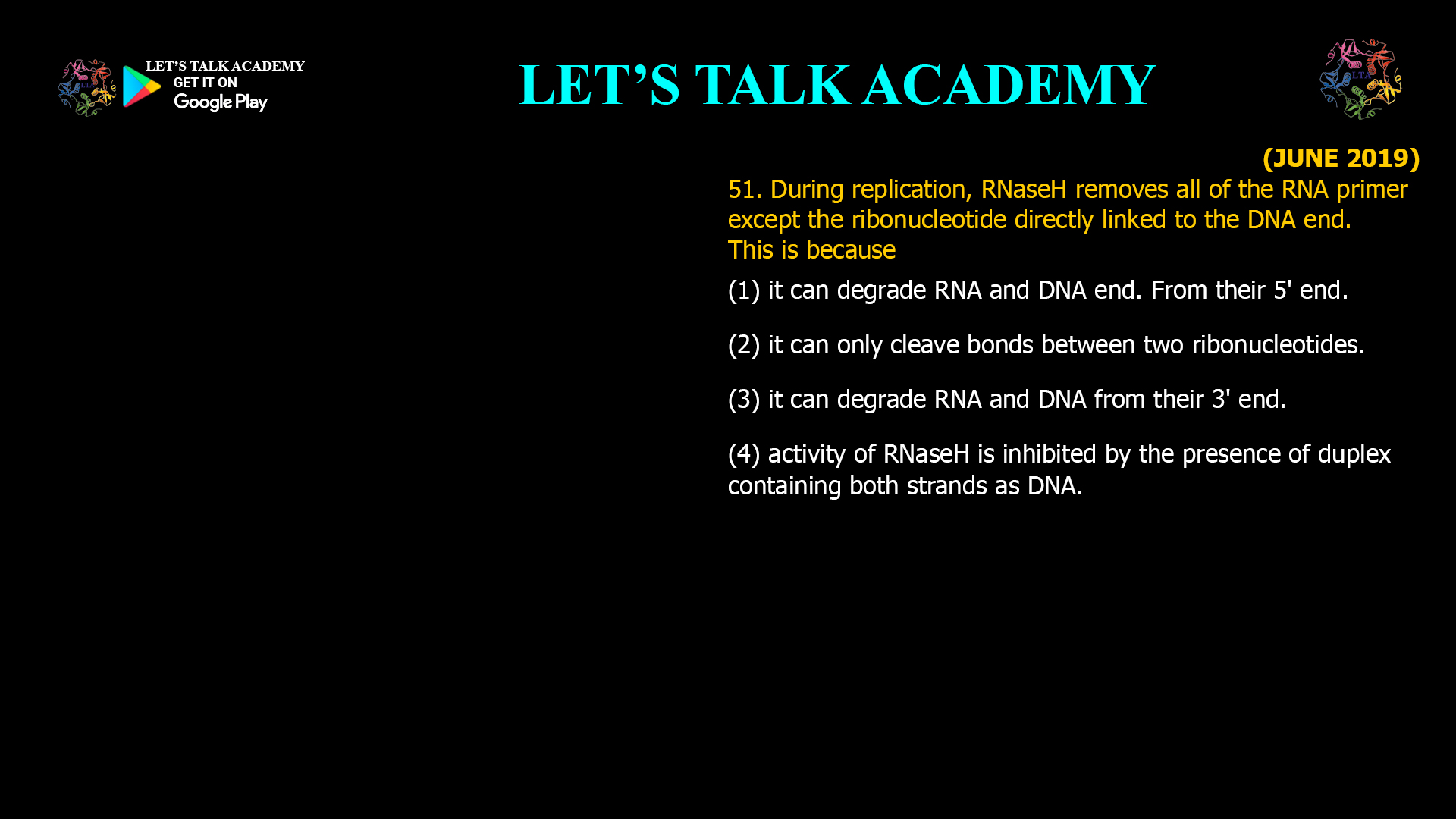 51. During replication, RNaseH removes all of the RNA primer except the ribonucleotide directly linked to the DNA end. This is because (1) it can degrade RNA and DNA end. From their 5' end. (2) it can only cleave bonds between two ribonucleotides. (3) it can degrade RNA and DNA from their 3' end. (4) activity of RNaseHis inhibited by the presence of duplex containing both strands as DNA.