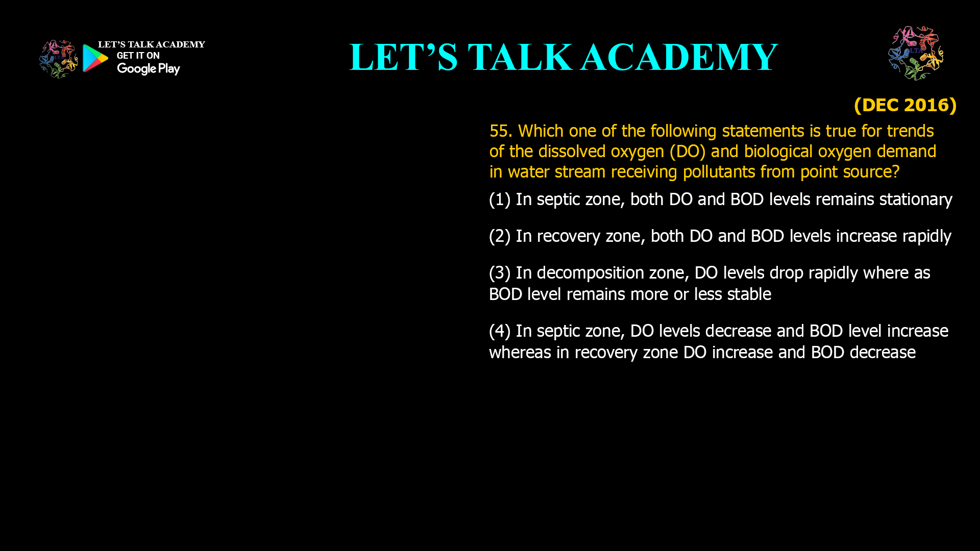 Which one of the following statements is true for trends of the dissolved oxygen (DO) and biological oxygen demand in water stream receiving pollutants from point source? (1) In septic zone, both DO and BOD levels remains stationary (2) In recovery zone, both DO and BOD levels increase rapidly  (3) In decomposition zone, DO levels drop rapidly where as BOD level remains more or less stable (4) In septic zone, DO levels decrease and BOD level increase whereas in recovery zone DO increase and BOD decrease