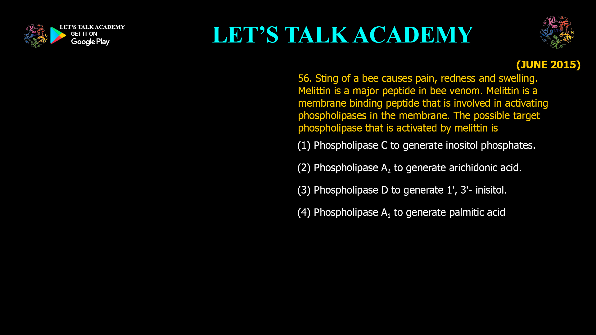 56. Sting of a bee causes pain, redness and swelling. Melittin is a major peptide in bee venom. Melittin is a membrane binding peptide that is involved in activating phospholipases in the membrane. The possible target phospholipase that is activated by melittin is (1) Phospholipase C to generate inositol phosphates. (2) Phospholipase A2 to generate arichidonic acid. (3) Phospholipase D to generate 1', 3'- inisitol. (4) Phospholipase A1 to generate palmitic acid