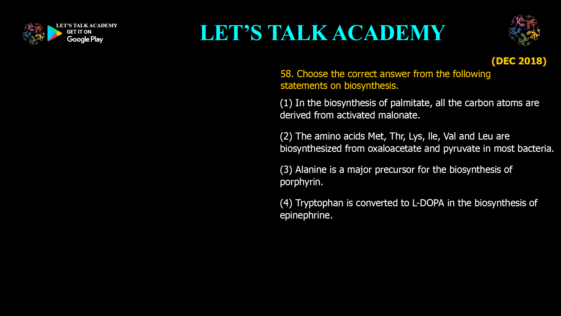58. Choose the correct answer from the following statements on biosynthesis. (1) In the biosynthesis of palmitate, all the carbon atoms are derived from activated malonate. (2) The amino acids Met, Thr, Lys, lle, Val and Leu are biosynthesized from oxaloacetate and pyruvate in most bacteria. (3) Alanine is a major precursor for the biosynthesis of porphyrin. (4) Tryptophan is converted to L-DOPA in the biosynthesis of epinephrine.