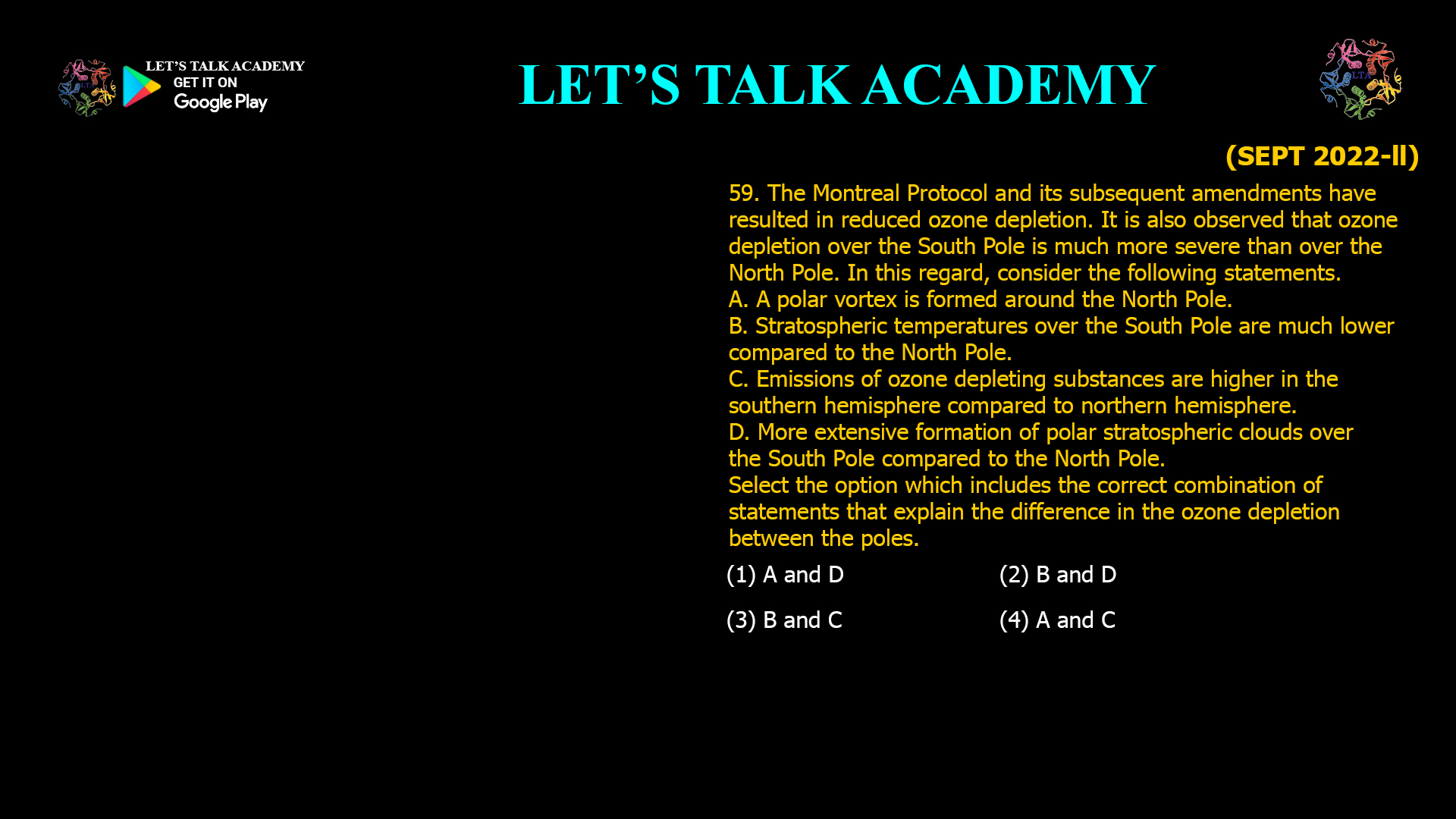 The Montreal Protocol and its subsequent amendments have resulted in reduced ozone depletion. It is also observed that ozone depletion over the South Pole is much more severe than over the North Pole. In this regard, consider the following statements. A. A polar vortex is formed around the North Pole. B. Stratospheric temperatures over the South Pole are much lower compared to the North Pole. C. Emissions of ozone depleting substances are higher in the southern hemisphere compared to northern hemisphere. D. More extensive formation of polar stratospheric clouds over the South Pole compared to the North Pole. Select the option which includes the correct combination of statements that explain the difference in the ozone depletion between the poles. (1) A and D (2) B and D (3) B and C (4) A and C 