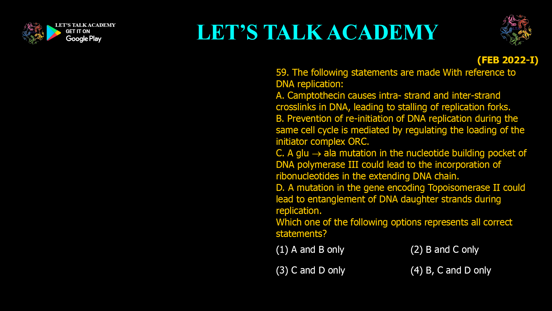 59. The following statements are made With reference to DNA replication: A. Camptothecin causes intra- strand and jnter-strand crosslinks in DNA, leading to stalling of replication forks. B. Prevention of re-initiation of DNA replicationduring the same cell cycle is mediated by regulating the loading of the initiator complex ORC. C. A glu ala mutation in the nucleotide building pocket of DNA polymerase III could lead to the incorporation of ribonucleotides in the extending DNA chain. D. A mutation in the gene encoding Topoisomerase II could lead to entanglement of DNA daughter strands during replication. Which one of the following options represents all correct statements? (1) A and B only (2) B and C only (3) C and D only (4) B, C and D only