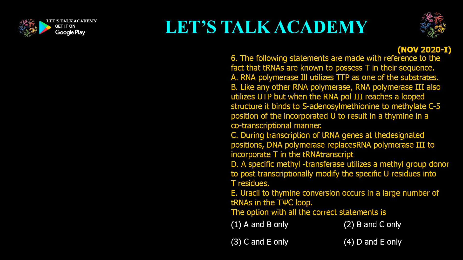 The following statements are made with reference to the fact that tRNAs are known to possess T in their sequence. A. RNA polymerase Ill utilizes TTP as one of the substrates. B. Like any other RNA polymerase, RNA polymerase III also utilizes UTP but when the RNA pol III reaches a looped structure it binds to S-adenosylmethionine to methylate C-5 position of the incorporated U to result in a thymine in a co-transcriptional manner. C. During transcription of tRNAgenes at thedesignated positions, DNA polymerase replacesRNA polymerase III to incorporate T in the tRNAtranscript D. A specific methyl -transferase utilizes a methyl group donor to post transcriptionally modify the specific U residues into T residues. E. Uracil to thymine conversion occurs in a large number of tRNAs in the TѰC loop. The option with all the correct statements is