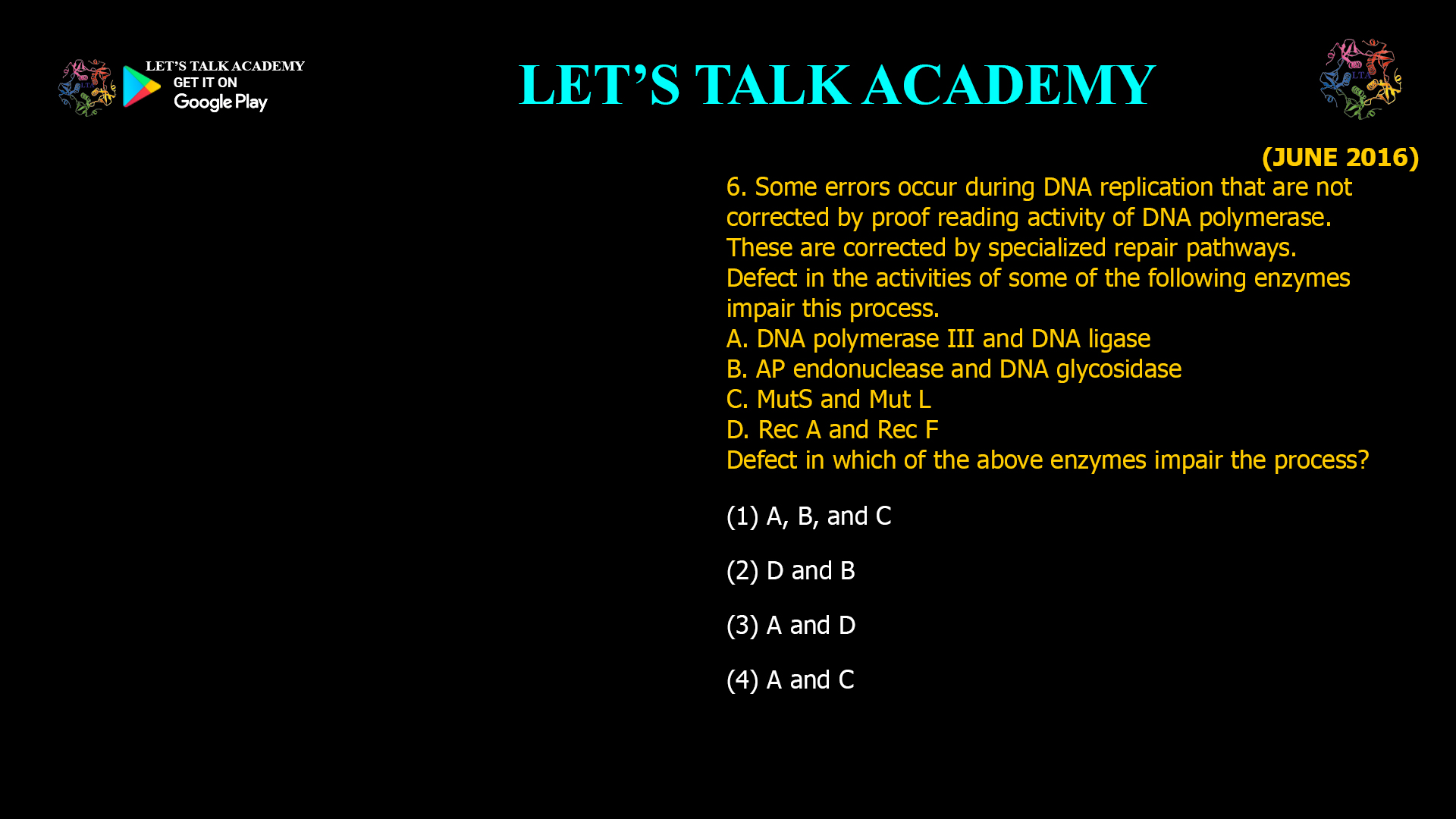 Some errors occur during DNA replication that are not corrected by proof reading activity of DNA polymerase. These are corrected by specialized repair pathways. Defect in the activities of some of the following enzymes impair this process. A. DNA polymerase III and DNA ligase B. AP endonuclease and DNA glycosidase C. MutS and Mut L D. Rec A and Rec F Defect in which of the above enzymes impair the process? (1) A, B, and C (2) D and B (3) A and D (4) A and C 