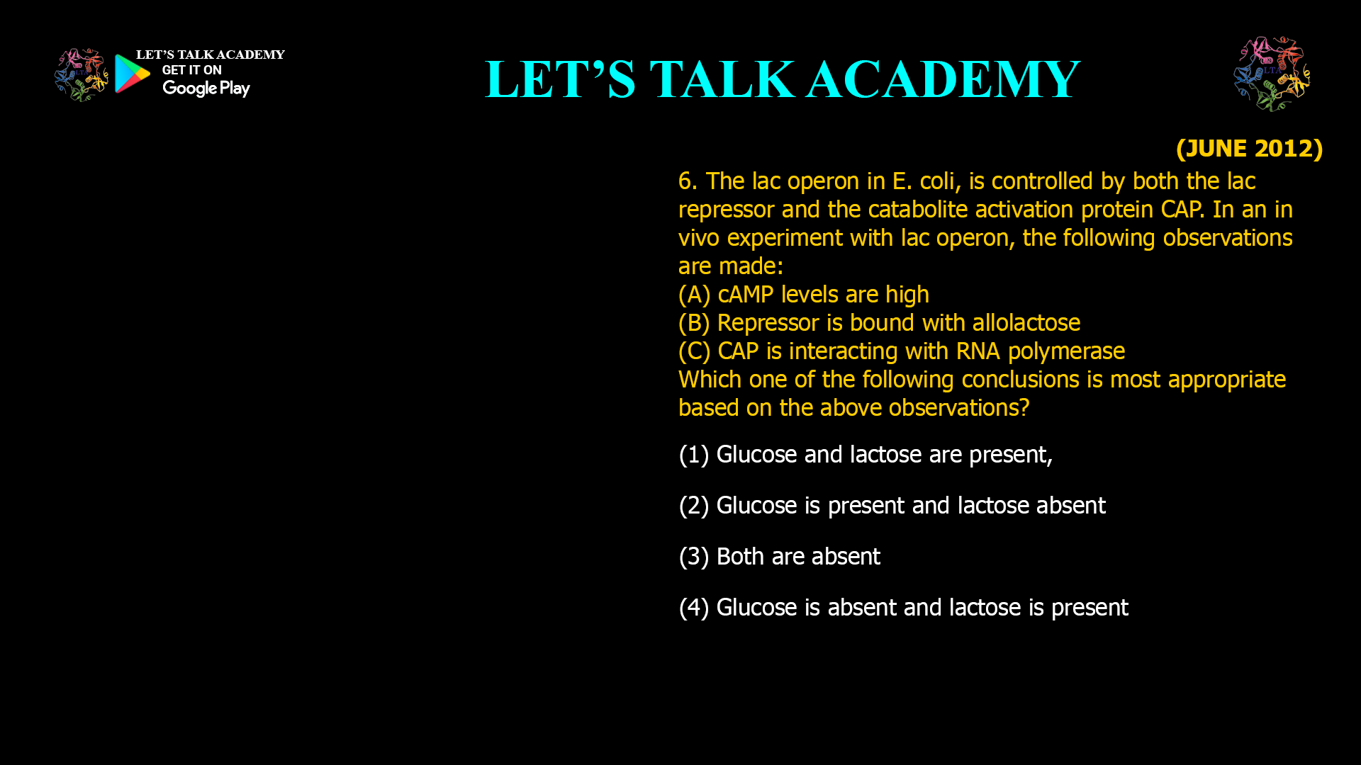 6. The lac operon in E. coli. is controlled by both the lac repressor and the catabolite activation protein CAP. In an in vivo experiment with lac operon, the following observations are made: (A) cAMP levels are high (B) Repressor is bound With allolactose (C) CAP is interacting With RNA polymerase Which one of the following conclusions is most appropriate based on the above observations? (1) Glucose and lactose are present, (2) Glucose is present and lactose absent (3) Both are absent (4) Glucose is absent and lactose is present