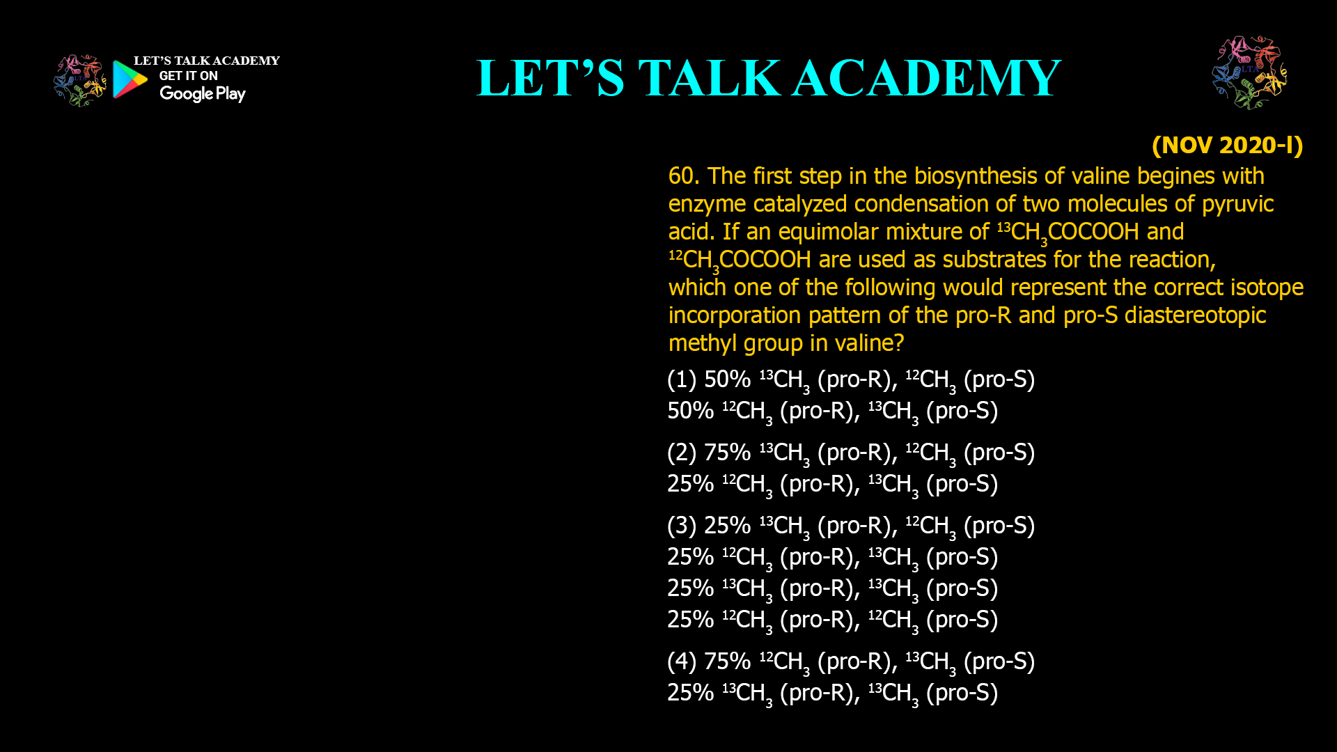 60. The first step in the biosynthesis of valine begines with enzyme catalyzed condensation of two molecules of pyruvic acid. If an equimolar mixture of 13CH3COCOOH and 12CH3COCOOH are used as substrates for the reaction, which one of the following would represent the correct isotope incorporation pattern of the pro-R and pro-S diastereotopic methyl group in valine? (1) 50% 13CH3 (pro-R), 12CH3 (pro-S) 50% 12CH3 (pro-R), 13CH3 (pro-S) (2) 75% 13CH3 (pro-R), 12CH3 (pro-S) 25% 12CH3 (pro-R), 13CH3 (pro-S) (3) 25% 13CH3 (pro-R), 12CH3 (pro-S) 25% 12CH3 (pro-R), 13CH3 (pro-S) 25% 13CH3 (pro-R), 13CH3 (pro-S) 25% 12CH3 (pro-R), 12CH3 (pro-S) (4) 75% 12CH3 (pro-R), 13CH3 (pro-S) 25% 13CH3 (pro-R), 13CH3 (pro-S)