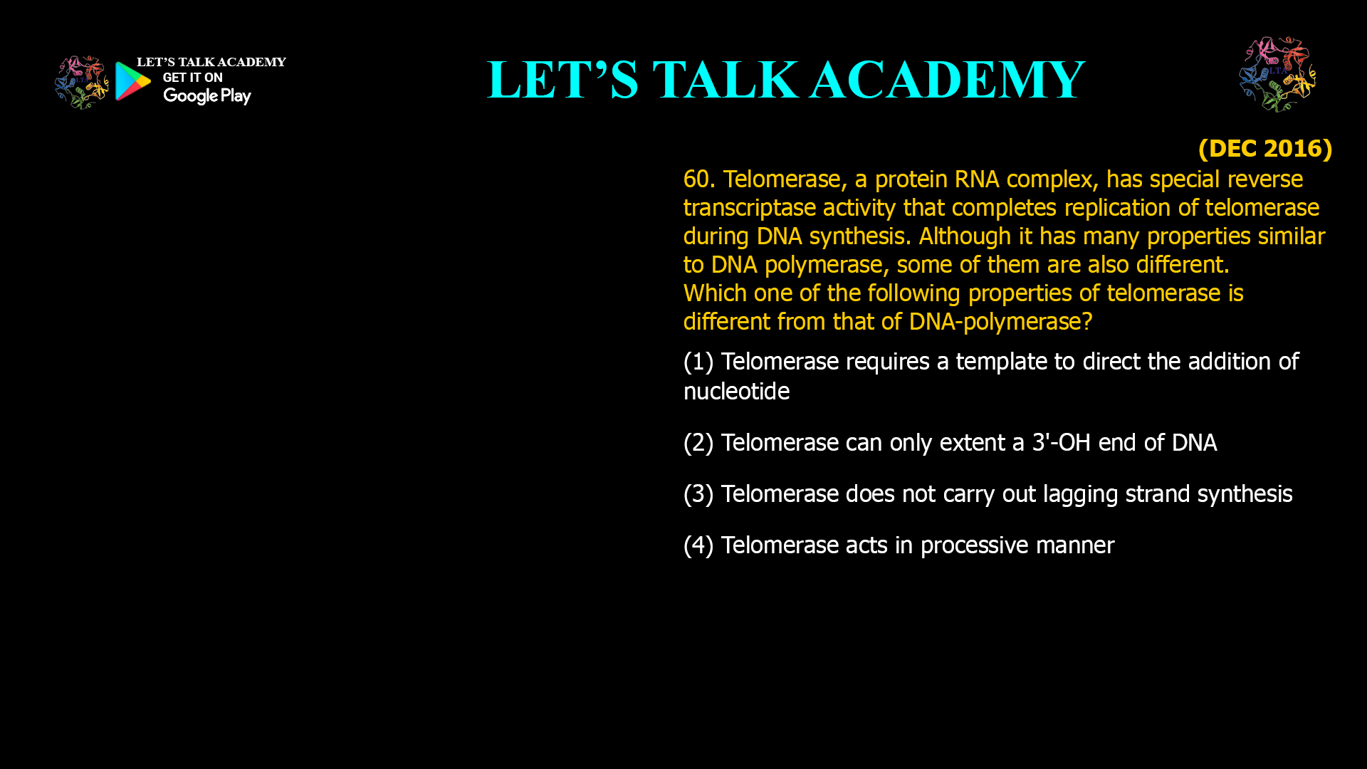 60. Telomerase, a protein RNA complex, has special reverse transcriptase activity that completes replication of telomerase during DNA synthesis. Although it has many properties similar to DNA polymerase, some of them are also different. Which one of the following properties of telomerase is different from that of DNA-polymerase? (1) Telomerase requires a template to direct the addition of nucleotide (2) Telomerase can only extent a 3'-OH end of DNA (3) Telomerase does not carry out lagging strand synthesis (4) Telomerase acts in processive manner