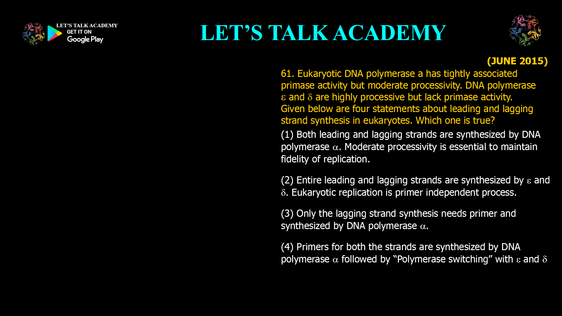 61. Eukaryotic DNA polymerase a has tightly associated primase activity but moderate processivity. DNA polymerase ϵ and Ꟙ are highly processive but lack primase activity. Given below are four statements about leading and lagging strand synthesis in eukaryotes. Which one is true? (1) Both leading and lagging strands are synthesized by DNA polymerase α. Moderate processivity is essential to maintain fidelity of replication. (2) Entire leading and lagging strands are synthesized by ϵ and Ꟙ. Eukaryotic replication is primer independent process. (3) Only the lagging strand synthesis needs primer and synthesized by DNA polymerase α. (4) Primers for both the strands are synthesized by DNA polymerase α followed by “Polymerase switching” with ϵ and Ꟙ