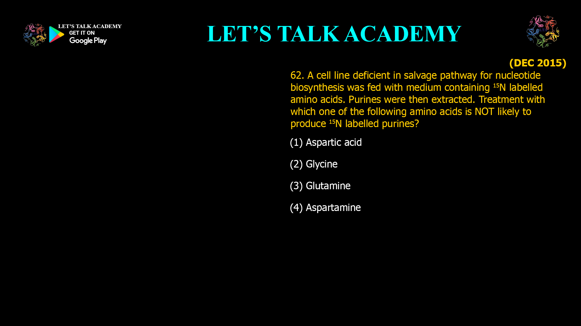 62. A cell line deficient in salvage pathway for nucleotide biosynthesis was fed with medium containing 15N labelled amino acids. Purines were then extracted. Treatment with which one of the following amino acids is NOT likely to produce 15N labelled purines? (1) Aspartic acid (2) Glycine (3) Glutamine (4) Aspartamine