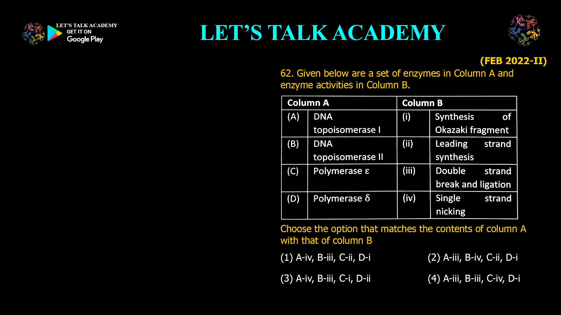 62. Given below are a set of enzymes in Column A and enzyme activities in Column B. Column A Column B (A) DNA (i) Synthesis of topoisomerase I Okazakifragment (B) DNA (ii) Leading strand topoisomerase II synthesis (C) Polymerase ϵ (iii) Double strand break and ligation (D) Polymerase Delta (iv) Single strand (Ꟙ) nicking choose the option that matches the contents of column A with that of column B (1) A-iv, B-iii, C-ii, D-i (2) A-iii, B-iv, C-ii, D-i (3) A-iv, B-iii, C-i, D-ii (4) A-iii, B-iii, C-iv, D-i