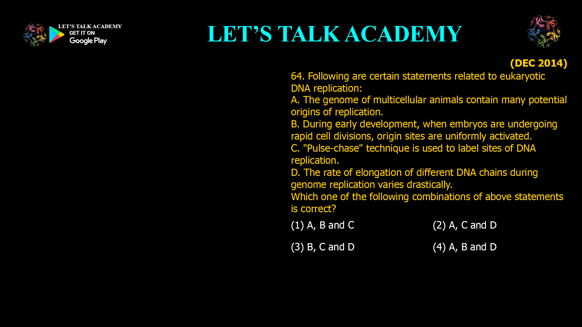 64. Following are certain statements related to eukaryotic DNA replication: A. The genome of multicellular animals contain many potential origins of replication. B. During early development, when embryos are undergoing rapid cell divisions, origin sites are uniformly activated. C. "Pulse-chase" technique is used to label sites of DNA replication. D. The rate of elongation of different DNA chains during genome replication varies drastically. Which one of the following combinations of above statements is correct? (1) A, Band C (2) A, C and D (3) B, c and D (4) A, B and D