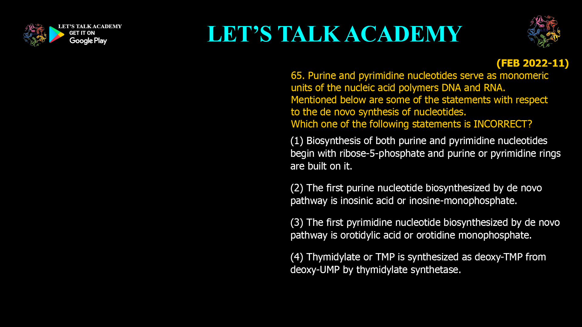 65. Purine and pyrimidine nucleotides serve as monomeric units of the nucleic acid polymers DNA and RNA. Mentioned below are some of the statements with respect to the de novo synthesis of nucleotides. Which one of the following statements is INCORRECT? (1) Biosynthesis of both purine and pyrimidine nucleotides begin with ribose-5-phosphate and purine or pyrimidine rings are built on it. (2) The first purine nucleotide biosynthesized by de novo pathway is inosinic acid or inosine-monophosphate. (3) The first pyrimidine nucleotide biosynthesized by de novo pathway is orotidylic acid or orotidine monophosphate. (4) Thymidylate or TMP is synthesized as deoxy-TMP from deoxy-UMP by thymidylate synthetase.