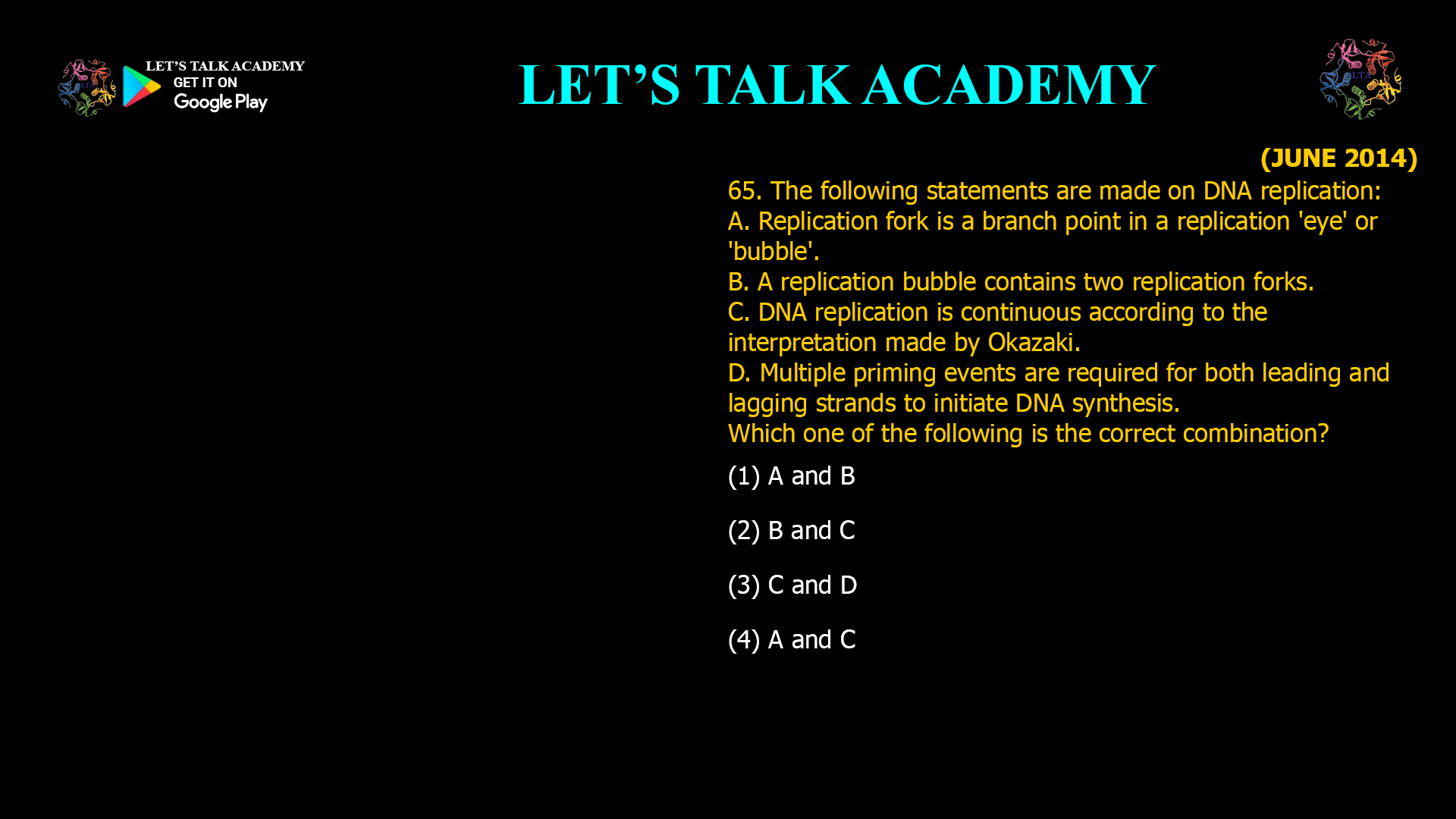 65. The following statements are made on DNA replication: A. Replication fork is a branch point in a replication 'eye' or 'bubble'. B. A replication bubble contains two replication forks. C. DNA replication is continuous according to the interpretation made by Okazaki. D. Multiple priming events are required for both leading and lagging strands to initiate DNA synthesis. Which one of the following is the correct combination? (1) A and B (2) B and C (3) C and D (4) A and C
