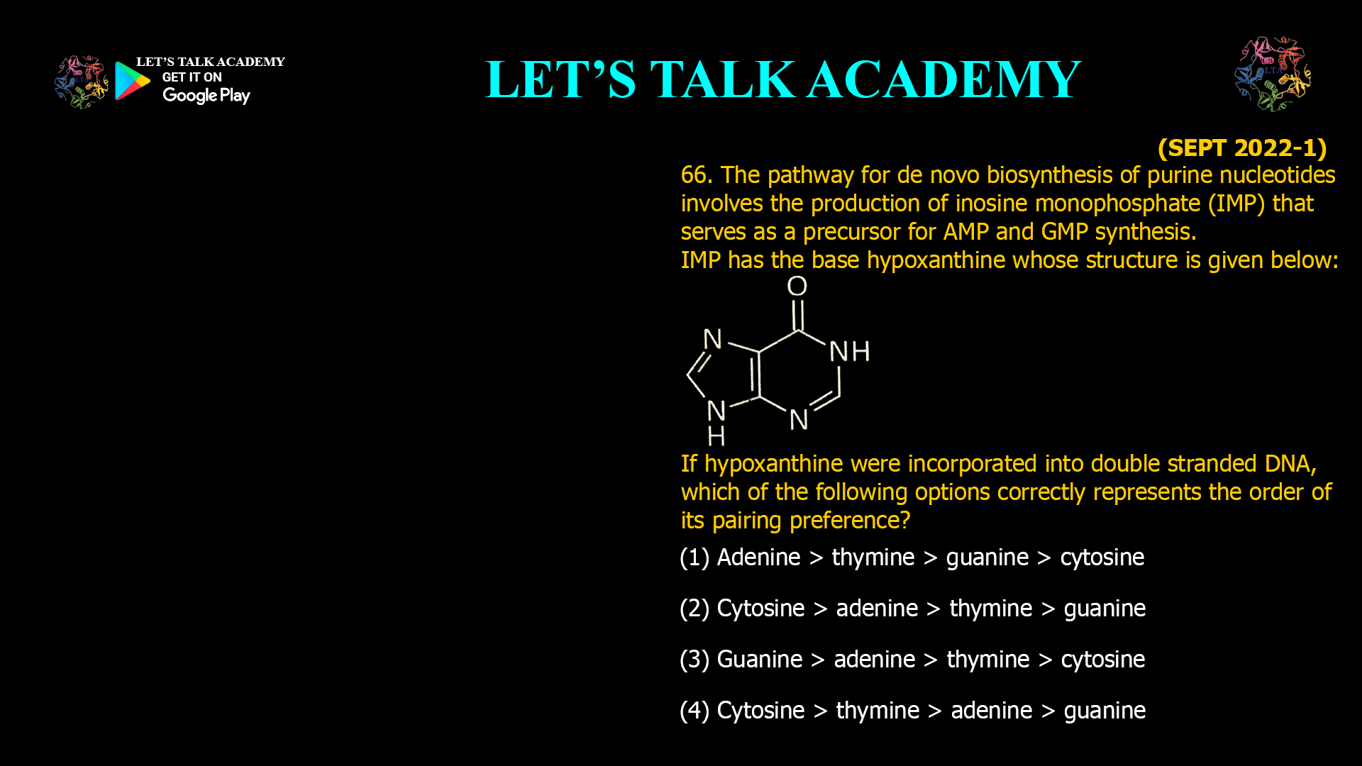 66. The pathway for de novo biosynthesis of purine nucleotides involves the production of inosine monophosphate (IMP) that serves as a precursor for AMP and GMP synthesis. IMP has the base hypoxanthine whose structure is given below: If hypoxanthine were incorporated into double stranded DNA, which of the following options correctly represents the order of its pairing preference? (1) Adenine > thymine > guanine > cytosine (2) Cytosine > adenine > thymine > guanine (3) Guanine > adenine > thymine > cytosine (4) Cytosine > thymine > adenine > guanine
